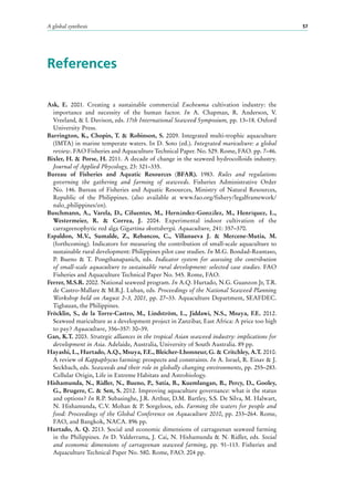 A global synthesis 57
References
Ask, E. 2001. Creating a sustainable commercial Eucheuma cultivation industry: the
importance and necessity of the human factor. In A. Chapman, R. Anderson, V.
Vreeland, & I. Davison, eds. 17th International Seaweed Symposium, pp. 13–18. Oxford
University Press.
Barrington, K., Chopin, T. & Robinson, S. 2009. Integrated multi-trophic aquaculture
(IMTA) in marine temperate waters. In D. Soto (ed.). Integrated mariculture: a global
review. FAO Fisheries and Aquaculture Technical Paper. No. 529. Rome, FAO. pp. 7–46.
Bixler, H. & Porse, H. 2011. A decade of change in the seaweed hydrocolloids industry.
Journal of Applied Phycology, 23: 321–335.
Bureau of Fisheries and Aquatic Resources (BFAR). 1983. Rules and regulations
governing the gathering and farming of seaweeds. Fisheries Administrative Order
No. 146. Bureau of Fisheries and Aquatic Resources, Ministry of Natural Resources,
Republic of the Philippines. (also available at www.fao.org/fishery/legalframework/
nalo_philippines/en).
Buschmann, A., Varela, D., Cifuentes, M., Hernández-González, M., Henríquez,  L.,
Westermeier,  R. & Correa, J. 2004. Experimental indoor cultivation of the
carrageenophytic red alga Gigartina skottsbergii. Aquaculture, 241: 357–370.
Espaldon, M.V., Sumalde, Z., Rebancos, C., Villanueva J. & Mercene-Mutia, M.
(forthcoming). Indicators for measuring the contribution of small-scale aquaculture to
sustainable rural development: Philippines pilot case studies. In M.G. Bondad-Reantaso,
P. Bueno & T. Pongthanapanich, eds. Indicator system for assessing the contribution
of small-scale aquaculture to sustainable rural development: selected case studies. FAO
Fisheries and Aquaculture Technical Paper No. 545. Rome, FAO.
Ferrer, M.S.R. 2002. National seaweed program. In A.Q. Hurtado, N.G. Guanzon Jr, T.R.
de Castro-Mallare & M.R.J. Luhan, eds. Proceedings of the National Seaweed Planning
Workshop held on August 2–3, 2001, pp. 27–33. Aquaculture Department, SEAFDEC.
Tigbauan, the Philippines.
Fröcklin, S., de la Torre-Castro, M., Lindström, L., Jiddawi, N.S., Msuya, F.E. 2012.
Seaweed mariculture as a development project in Zanzibar, East Africa: A price too high
to pay? Aquaculture, 356–357: 30–39.
Gan, K.T. 2003. Strategic alliances in the tropical Asian seaweed industry: implications for
development in Asia. Adelaide, Australia, University of South Australia. 89 pp.
Hayashi, L., Hurtado, A.Q., Msuya, F.E., Bleicher-Lhonneur, G. & Critchley, A.T. 2010.
A review of Kappaphycus farming: prospects and constraints. In A. Israel, R. Einav & J.
Seckbach, eds. Seaweeds and their role in globally changing environments, pp. 255–283.
Cellular Origin, Life in Extreme Habitats and Astrobiology.
Hishamunda, N., Ridler, N., Bueno, P., Satia, B., Kuemlangan, B., Percy, D., Gooley,
G., Brugere, C. & Sen, S. 2012. Improving aquaculture governance: what is the status
and options? In R.P. Subasinghe, J.R. Arthur, D.M. Bartley, S.S. De Silva, M. Halwart,
N. Hishamunda, C.V. Mohan & P. Sorgeloos, eds. Farming the waters for people and
food: Proceedings of the Global Conference on Aquaculture 2010, pp. 233–264. Rome,
FAO, and Bangkok, NACA. 896 pp.
Hurtado, A. Q. 2013. Social and economic dimensions of carrageenan seaweed farming
in the Philippines. In D. Valderrama, J. Cai, N. Hishamunda & N. Ridler, eds. Social
and economic dimensions of carrageenan seaweed farming, pp.  91-113. Fisheries and
Aquaculture Technical Paper No. 580. Rome, FAO. 204 pp.
 