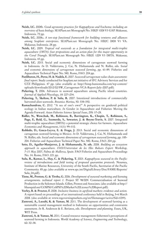 A global synthesis 59
Neish, I.C. 2008b. Good agronomy practices for Kappaphycus and Euchema: including an
overview of basic biology. SEAPlant.net Monograph No. HB2F 1008 V3 GAP. Makassar,
Indonesia. 72 pp.
Neish, I.C. 2008c. A ten-step functional framework for building ventures and alliances
among Seaplant enterprises. SEAPlant.net Monograph No. HB2C 0808 V1 VA.
Makassar, Indonesia. 28 pp.
Neish, I.C. 2009. Tropical red seaweeds as a foundation for integrated multi-trophic
aquaculture (IMTA): four propositions and an action plan for this major opportunity in
the Coral Triangle. SEAPlant.net Monograph No.  HB2E 1209 V3 IMTA. Makassar,
Indonesia. 43 pp.
Neish, I.C. 2013. Social and economic dimensions of carrageenan seaweed farming
in Indonesia. In D.  Valderrama, J. Cai, N. Hishamunda and N. Ridler, eds. Social
and economic dimensions of carrageenan seaweed farming, pp.  61-89. Fisheries and
Aquaculture Technical Paper No. 580. Rome, FAO. 204 pp.
Panlibuton, H., Porse, H. & Nadela, E. 2007. Seaweed/carrageenan value chain assessment:
final report. Study conducted for Seaplant.net initiative of IFC Advisory Services and for
GTZ Philippines. 47  pp. (also available at: http://bimp.huniomedia.com/wp-content/
uploads/downloads/2012/02/SW_Carrageenan-VCA-Report-July-2007.pdf).
Pickering, T. 2006. Advances in seaweed aquaculture among Pacific island countries.
Journal of Applied Phycology, 18: 227–234.
Pickering, T., Skelton, P. & Sulu, R. 2007. Intentional introductions of commercially
harvested alien seaweeds. Botanica Marina, 50: 338–350.
Ramachandran, C. 2012. “A sea of one’s own!” A perspective on gendered political
ecology in Indian mariculture. In Gender in Aquaculture and Fisheries: Moving the
Agenda Forward. Asian Fisheries Science Special Issue, 25S: 17–28.
Ridler, N., Wowchuk, M., Robinson, B., Barrington, K., Chopin, T., Robinson, S.,
Page, F., Reid,  G., Szemerda, S., Sewuster, J. & Boyne-Travis, S. 2007. Integrated
multi-trophic aquaculture (IMTA): a potential strategic choice for farmers. Aquaculture
Economics and Management, 11(1): 99–110.
Robledo, D., Gasca-Leyva, E. & Fraga, J. 2013. Social and economic dimensions of
carrageenan seaweed farming in Mexico. In D. Valderrama, J. Cai, N. Hishamunda and
N. Ridler, eds. Social and economic dimensions of carrageenan seaweed farming, pp. 185-
204. Fisheries and Aquaculture Technical Paper No. 580. Rome, FAO. 204 pp.
Soto, D., Aguilar-Manjarrez, J. & Hishamunda, N. eds. 2008. Building an ecosystem
approach to aquaculture. FAO/Universitat de les Illes Balears Expert Workshop,
7–11 May 2007, Palma de Mallorca, Spain. FAO Fisheries and Aquaculture Proceedings
No. 14. Rome, FAO. 221 pp.
Sulu, R., Kumar, L., Hay, C. & Pickering, T. 2003. Kappaphycus seaweed in the Pacific:
review of introductions and field testing of proposed quarantine protocols. Noumea,
Institute of Marine Resources, University of the South Pacific, Secretariat of the Pacific
Community. 85 pp. (also available at www.spc.int/DigitalLibrary/Doc/FAME/Reports/
Sulu_04.pdf).
Tinne, M., Preston, G. & Tiroba, G. 2006. Development of seaweed marketing and licensing
arrangements. technical report 1. Project ST 98/009: Commercialisation of Seaweed
Production in the Solomon Islands. Gillett, Preston and Associates. (also available at http://
bluesquid.net/COSPSI/CoSPSI%20Market%20Licence%20Report.pdf).
Vorley, B. & Proctor, F. 2008. Inclusive business in agrifood markets: evidence and action.
A report based on proceedings of an international conference held in Beijing, 5–6 March
2008. (also available at: www.regoverningmarkets.org/en/filemanager/active?fid=1059).
Zamroni, A., Laoubi, K. & Yamao, M. 2011. The development of seaweed farming as a
sustainable coastal management method in Indonesia: an opportunities and constraints
assessment. In R. Anderson & E. Beriatos, eds. Development and planning. Essex, UK,
WIT Press.
Zamroni, A. & Yamao, M. 2011. Coastal resource management: fishermen’s perceptions of
seaweed farming in Indonesia. World Academy of Science, Engineering and Technology,
60: 32–38.
 