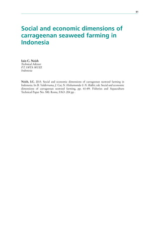 61
Social and economic dimensions of
carrageenan seaweed farming in
Indonesia
Iain C. Neish
Technical Adviser
P.T. IMTA MUZE
Indonesia
Neish, I.C. 2013. Social and economic dimensions of carrageenan seaweed farming in
Indonesia. In D. Valderrama, J. Cai, N. Hishamunda & N. Ridler, eds. Social and economic
dimensions of carrageenan seaweed farming, pp. 61–89. Fisheries and Aquaculture
Technical Paper No. 580. Rome, FAO. 204 pp .
 