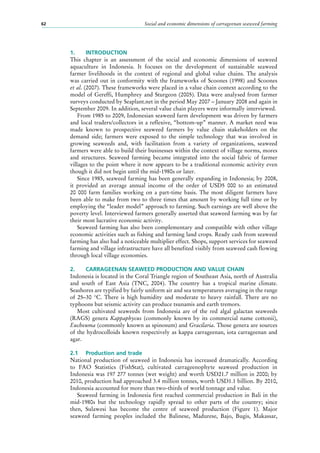 Social and economic dimensions of carrageenan seaweed farming62
1.	 INTRODUCTION
This chapter is an assessment of the social and economic dimensions of seaweed
aquaculture in Indonesia. It focuses on the development of sustainable seaweed
farmer livelihoods in the context of regional and global value chains. The analysis
was carried out in conformity with the frameworks of Scoones (1998) and Scoones
et al. (2007). These frameworks were placed in a value chain context according to the
model of Gereffi, Humphrey and Sturgeon (2005). Data were analysed from farmer
surveys conducted by Seaplant.net in the period May 2007 – January 2008 and again in
September 2009. In addition, several value chain players were informally interviewed.
From 1985 to 2009, Indonesian seaweed farm development was driven by farmers
and local traders/collectors in a reflexive, “bottom-up” manner. A market need was
made known to prospective seaweed farmers by value chain stakeholders on the
demand side; farmers were exposed to the simple technology that was involved in
growing seaweeds and, with facilitation from a variety of organizations, seaweed
farmers were able to build their businesses within the context of village norms, mores
and structures. Seaweed farming became integrated into the social fabric of farmer
villages to the point where it now appears to be a traditional economic activity even
though it did not begin until the mid-1980s or later.
Since 1985, seaweed farming has been generally expanding in Indonesia; by 2008,
it provided an average annual income of the order of USD5  000 to an estimated
20  000  farm families working on a part-time basis. The most diligent farmers have
been able to make from two to three times that amount by working full time or by
employing the “leader model” approach to farming. Such earnings are well above the
poverty level. Interviewed farmers generally asserted that seaweed farming was by far
their most lucrative economic activity.
Seaweed farming has also been complementary and compatible with other village
economic activities such as fishing and farming land crops. Ready cash from seaweed
farming has also had a noticeable multiplier effect. Shops, support services for seaweed
farming and village infrastructure have all benefited visibly from seaweed cash flowing
through local village economies.
2.	 CARRAGEENAN SEAWEED PRODUCTION AND VALUE CHAIN
Indonesia is located in the Coral Triangle region of Southeast Asia, north of Australia
and south of East Asia (TNC, 2004). The country has a tropical marine climate.
Seashores are typified by fairly uniform air and sea temperatures averaging in the range
of 25–30  °C. There is high humidity and moderate to heavy rainfall. There are no
typhoons but seismic activity can produce tsunamis and earth tremors.
Most cultivated seaweeds from Indonesia are of the red algal galactan seaweeds
(RAGS) genera Kappaphycus (commonly known by its commercial name cottonii),
Eucheuma (commonly known as spinosum) and Gracilaria. Those genera are sources
of the hydrocolloids known respectively as kappa carrageenan, iota carrageenan and
agar.
2.1	 Production and trade
National production of seaweed in Indonesia has increased dramatically. According
to FAO Statistics (FishStat), cultivated carrageenophyte seaweed production in
Indonesia was 197 277 tonnes (wet weight) and worth USD21.7 million in 2000; by
2010, production had approached 3.4 million tonnes, worth USD1.1 billion. By 2010,
Indonesia accounted for more than two-thirds of world tonnage and value.
Seaweed farming in Indonesia first reached commercial production in Bali in the
mid-1980s but the technology rapidly spread to other parts of the country; since
then, Sulawesi has become the centre of seaweed production (Figure  1). Major
seaweed farming peoples included the Balinese, Madurese, Bajo, Bugis, Makassar,
 