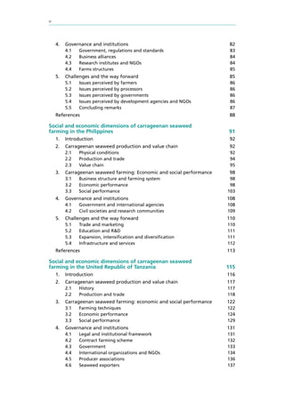 vi
4.	 Governance and institutions 82
4.1	 Government, regulations and standards 83
4.2	 Business alliances 84
4.3	 Research institutes and NGOs 84
4.4	 Farms structures 85
5.	 Challenges and the way forward 85
5.1	 Issues perceived by farmers 86
5.2	 Issues perceived by processors 86
5.3	 Issues perceived by governments 86
5.4	 Issues perceived by development agencies and NGOs 86
5.5	 Concluding remarks 87
References 88
Social and economic dimensions of carrageenan seaweed
farming in the Philippines	 91
1.	Introduction 92
2.	 Carrageenan seaweed production and value chain 92
2.1	 Physical conditions 92
2.2	 Production and trade 94
2.3	 Value chain 95
3.	 Carrageenan seaweed farming: Economic and social performance 98
3.1	 Business structure and farming system 98
3.2	 Economic performance 98
3.3	 Social performance 103
4.	 Governance and institutions 108
4.1	 Government and international agencies 108
4.2	 Civil societies and research communities 109
5.	 Challenges and the way forward 110
5.1	 Trade and marketing 110
5.2	 Education and R&D 111
5.3	 Expansion, intensification and diversification 111
5.4	 Infrastructure and services 112
References 113
Social and economic dimensions of carrageenan seaweed
farming in the United Republic of Tanzania	 115
1.	Introduction 116
2.	 Carrageenan seaweed production and value chain 117
2.1	History 117
2.2	 Production and trade 118
3.	 Carrageenan seaweed farming: economic and social performance 122
3.1	 Farming techniques 122
3.2	 Economic performance 124
3.3	 Social performance 129
4.	 Governance and institutions 131
4.1	 Legal and institutional framework 131
4.2	 Contract farming scheme 132
4.3	Government 133
4.4	 International organizations and NGOs 134
4.5	 Producer associations 136
4.6	 Seaweed exporters 137
 
