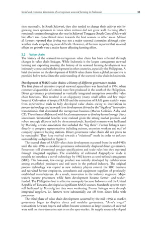 Social and economic dimensions of carrageenan seaweed farming in Indonesia 65
sites seasonally. In South Sulawesi, they also tended to change their cultivar mix by
growing more spinosum in times when cottonii did not grow well. Farming effort
remained constant throughout the year in Sulawesi Tenggara (South Central Sulawesi)
but effort was concentrated more towards the best seasons in other areas. Almost
all farmers reported that drying was not a major seasonal constraint although rainy
weather made crop drying more difficult. However, all farmers reported that seasonal
effects on growth were a major factor affecting farming effort.
2.2	 Value chain
The history of the seaweed-to-carrageenan value chain has been reflected through
changes in value chain linkages. While Indonesia is the largest carrageenan seaweed
farming and exporting country, the history of its seaweed farming development was
intimately connected with development in other countries, especially the Philippines. A
brief discussion on the development of RAGS value chains from a global perspective is
provided below to facilitate the understanding of the seaweed value chain in Indonesia.
Development of RAGS value chains: a history of different governance models
The first phase of extensive tropical seaweed aquaculture was launched in 1974, when
commercial quantities of cottonii were first produced in the south of the Philippines.
Direct governance predominated as vertically integrated enterprises controlled value
chain functions. This resulted in an oligopsony (many small sellers and few major
buyers). Cultivation of tropical RAGS and the extraction of RAG gums rapidly went
from experimental trials to fully developed value chains owing to innovations in
process technology and seaweed farm development driven by the “big three” innovative
transnationals that dominated the carrageenan business (Marine Colloids, Auby and
CP). These firms collaborated with local entrepreneurs to develop farms through direct
investment. Substantial benefits were realized given the strong market position and
robust strategic alliances built by the transnationals. Standards systems were facilitated
by Marinalg, a trade association that included the “big three”. Farmer linkages were
directly to company representatives including trainers, extension workers and staff of
company-operated buying stations. Direct governance value chains did not prove to
be sustainable. They have evolved towards a “relational” mode in order to enhance
sustainability as depicted in Figure 3.
The second phase of RAGS value chain development occurred from the mid-1980s
until the mid-1990s as modular governance substantially displaced direct governance.
Processors still determined product specifications and trade rules but they operated
through integrated suppliers. The availability of cultivated Kappaphycus made it
possible to introduce a novel technology by 1980 known as semi-refined carrageenan
(SRC). This low-cost, low-energy product was initially developed by collaboration
among established producers and end users in the petfood industry. The original
process technology was copied as new industry players entered the SRC business
and recruited former employees, consultants and equipment suppliers of previously
established manufacturers. As a result, innovation in the industry stagnated. Major
traders became processors while farm development became farmer- and trader-
funded. The Philippines lost its effective monopoly because Indonesia and the United
Republic of Tanzania developed as significant RAGS sources. Standards systems were
still facilitated by Marinalg but they were weakening. Farmer linkages were through
integrated suppliers, i.e. farmers were substantially cut off from direct links with
processors.
The third phase of value chain development occurred by the mid-1990s as market
governance began to displace direct and modular governance. “Arm’s length”
transactions between buyers and sellers became common as large volumes of seaweed
were sold on short-term contracts or on the spot-market. As supply sources developed
 