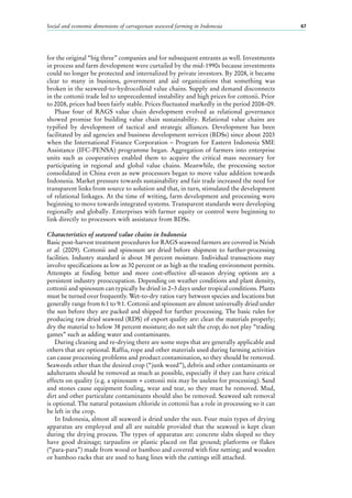 Social and economic dimensions of carrageenan seaweed farming in Indonesia 67
for the original “big three” companies and for subsequent entrants as well. Investments
in process and farm development were curtailed by the mid-1990s because investments
could no longer be protected and internalized by private investors. By 2008, it became
clear to many in business, government and aid organizations that something was
broken in the seaweed-to-hydrocolloid value chains. Supply and demand disconnects
in the cottonii trade led to unprecedented instability and high prices for cottonii. Prior
to 2008, prices had been fairly stable. Prices fluctuated markedly in the period 2008–09.
Phase four of RAGS value chain development evolved as relational governance
showed promise for building value chain sustainability. Relational value chains are
typified by development of tactical and strategic alliances. Development has been
facilitated by aid agencies and business development services (BDSs) since about 2003
when the International Finance Corporation – Program for Eastern Indonesia SME
Assistance (IFC-PENSA) programme began. Aggregation of farmers into enterprise
units such as cooperatives enabled them to acquire the critical mass necessary for
participating in regional and global value chains. Meanwhile, the processing sector
consolidated in China even as new processors began to move value addition towards
Indonesia. Market pressure towards sustainability and fair trade increased the need for
transparent links from source to solution and that, in turn, stimulated the development
of relational linkages. At the time of writing, farm development and processing were
beginning to move towards integrated systems. Transparent standards were developing
regionally and globally. Enterprises with farmer equity or control were beginning to
link directly to processors with assistance from BDSs.
Characteristics of seaweed value chains in Indonesia
Basic post-harvest treatment procedures for RAGS seaweed farmers are covered in Neish
et al. (2009). Cottonii and spinosum are dried before shipment to further-processing
facilities. Industry standard is about 38 percent moisture. Individual transactions may
involve specifications as low as 30 percent or as high as the trading environment permits.
Attempts at finding better and more cost-effective all-season drying options are a
persistent industry preoccupation. Depending on weather conditions and plant density,
cottonii and spinosum can typically be dried in 2–3 days under tropical conditions. Plants
must be turned over frequently. Wet-to-dry ratios vary between species and locations but
generally range from 6:1 to 9:1. Cottonii and spinosum are almost universally dried under
the sun before they are packed and shipped for further processing. The basic rules for
producing raw dried seaweed (RDS) of export quality are: clean the materials properly;
dry the material to below 38 percent moisture; do not salt the crop; do not play “trading
games” such as adding water and contaminants.
During cleaning and re-drying there are some steps that are generally applicable and
others that are optional. Raffia, rope and other materials used during farming activities
can cause processing problems and product contamination, so they should be removed.
Seaweeds other than the desired crop (“junk weed”), debris and other contaminants or
adulterants should be removed as much as possible, especially if they can have critical
effects on quality (e.g. a spinosum + cottonii mix may be useless for processing). Sand
and stones cause equipment fouling, wear and tear, so they must be removed. Mud,
dirt and other particulate contaminants should also be removed. Seaweed salt removal
is optional. The natural potassium chloride in cottonii has a role in processing so it can
be left in the crop.
In Indonesia, almost all seaweed is dried under the sun. Four main types of drying
apparatus are employed and all are suitable provided that the seaweed is kept clean
during the drying process. The types of apparatus are: concrete slabs sloped so they
have good drainage; tarpaulins or plastic placed on flat ground; platforms or flakes
(“para-para”) made from wood or bamboo and covered with fine netting; and wooden
or bamboo racks that are used to hang lines with the cuttings still attached.
 