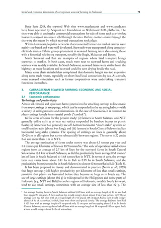Social and economic dimensions of carrageenan seaweed farming in Indonesia 73
Since June 2008, the seaweed Web sites www.seaplant.net and www.jasuda.net
have been operated by Seaplant.net Foundation as Web-based BDS platforms. The
sites were able to undertake commercial transactions for sale of items such as e-books;
however, seaweed was never sold through the sites. Rather, contacts made through the
site were the means by which seaweed transactions took place.
Within Indonesia, logistics networks that connected farmers to market centres were
mainly sea-based and were well developed. Seaweeds were transported along centuries-
old trade routes. Ethnic groups prominent in seaweed farming were also among those
with a historical role in sea transport, notably the Bugis, Makassar and Buton.
South Sulawesi and Bali are examples of regions where land transport brings
seaweeds to market. In both cases, roads were near to seaweed farms and trucking
services were readily available. In South Sulawesi, seaweed farms were visible from the
highway at many locations and seaweed could be seen drying beside the road.
Many value chain stakeholders complained that domestic freight was too expensive
along some trade routes, especially on short-haul local connections by sea. As a result,
some seaweed enterprises such as farmer cooperatives were undertaking transport
functions themselves.
3.	 CARRAGEENAN SEAWEED FARMING: ECONOMIC AND SOCIAL
	PERFORMANCE
3.1	 Economic performance
Technology and productivity
Almost all cottonii and spinosum farm systems involve attaching cuttings to lines made
from ropes, strings or strappings, which can be suspended in the sea using habitats with
a variety of configurations and orientations. In the case of Gracilaria, it is common to
place cuttings loosely in terrestrial ponds (“tambak”).
In the areas of focus for the present study: (i) farmers in South Sulawesi and NTT
generally utilize rafts at or near sea surface suspended by bamboo frames or plastic
floats; (ii) farmers in Bali generally use off-bottom horizontal “short-stake” systems or
small bamboo rafts (about 5-m long); and (iii) farmers in South Central Sulawesi utilize
horizontal long-stake systems. The spacing of cuttings on lines is generally about
10–20 cm in all regions but varies substantially between regions. The norm is 20 cm in
Bali and more than 1 m in NTT.
The average production of farms under survey was about 6.3 tonnes per year and
1.1 tonnes per kilometre of lines or 10.9 tonnes/ha.6
The scale of operation varied across
regions from an average of 2.7  km of lines for the surveyed farms in South Central
Sulawesi to 10.8 km in South Sulawesi, as did the productivity from average 0.55 tonnes/
km of lines in South Sulawesi to 1.68 tonnes/km in NTT. In terms of area, the average
farm size varies from about 0.11  ha in Bali to 0.99  ha in South Sulawesi; and the
productivity from 6 tonnes/ha in South Sulawesi to almost 60 tonnes/ha in Bali (Table 5).
It has been proposed in theory and demonstrated in practice (Neish et al., 2009)
that large cuttings yield higher productivity per kilometre of line than small cuttings,
provided that plants are harvested before they become so large as to break up. The
use of large cuttings (about 150 g) is widespread in the Philippines and some parts of
Indonesia (e.g. NTT and Bali) but other regions of Indonesia, notably South Sulawesi,
tend to use small cuttings, sometimes with an average size of less than 50  g. The
6
	 An average floating farm in South Sulawesi utilized 442 lines with an average length of 24 m and had
lines spaced 93 cm apart. A farm such as this would occupy about almost 1 ha of sea surface. In NTT, an
average farm had 101 lines with an average length of 37 m spaced 135 cm apart. Such a farm would occupy
about 0.5 ha of sea surface. In Bali, lines were short and spaced closely. The average Balinese farm had
1 107 lines with an average length of 5 m spaced only 20 cm apart and occupying about 0.1 ha. In South
Central Sulawesi, an average farm had 62 lines with an average length of 58 m spaced 100 cm apart. Such
a farm would occupy about 0.4 ha of sea surface.
 