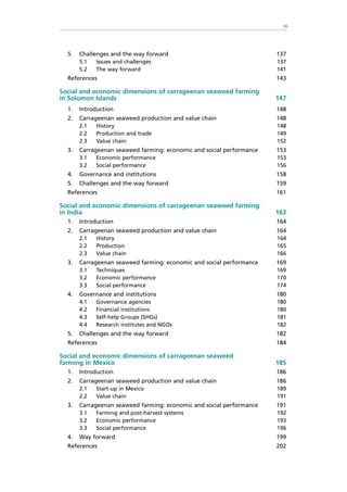 vii
5.	 Challenges and the way forward 137
5.1	 Issues and challenges 137
5.2	 The way forward 141
References 143
Social and economic dimensions of carrageenan seaweed farming
in Solomon Islands	 147
1.	Introduction 148
2.	 Carrageenan seaweed production and value chain 148
2.1	History 148
2.2	 Production and trade 149
2.3	 Value chain 152
3.	 Carrageenan seaweed farming: economic and social performance 153
3.1	 Economic performance 153
3.2	 Social performance 156
4.	 Governance and institutions 158
5.	 Challenges and the way forward 159
References 161
Social and economic dimensions of carrageenan seaweed farming
in India	 163
1.	Introduction 164
2.	 Carrageenan seaweed production and value chain 164
2.1	History 164
2.2	Production 165
2.3	 Value chain 166
3.	 Carrageenan seaweed farming: economic and social performance 169
3.1	Techniques 169
3.2	 Economic performance 170
3.3	 Social performance 174
4.	 Governance and institutions 180
4.1	 Governance agencies 180
4.2 	 Financial institutions 180
4.3	 Self-help Groups (SHGs) 181
4.4	 Research institutes and NGOs 182
5.	 Challenges and the way forward 182
References 184
Social and economic dimensions of carrageenan seaweed
farming in Mexico	 185
1.	Introduction 186
2.	 Carrageenan seaweed production and value chain 186
2.1	 Start-up in Mexico 189
2.2	 Value chain 191
3.	 Carrageenan seaweed farming: economic and social performance 191
3.1	 Farming and post-harvest systems 192
3.2	 Economic performance 193
3.3	 Social performance 196
4.	 Way forward 199
References 202
 