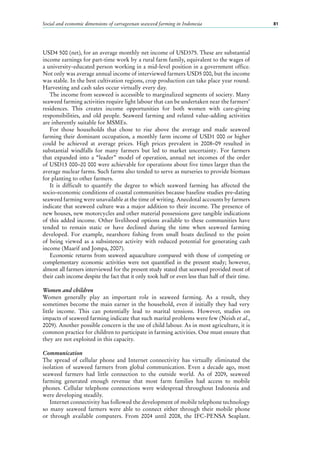Social and economic dimensions of carrageenan seaweed farming in Indonesia 81
USD4 500 (net), for an average monthly net income of USD375. These are substantial
income earnings for part-time work by a rural farm family, equivalent to the wages of
a university-educated person working in a mid-level position in a government office.
Not only was average annual income of interviewed farmers USD5 000, but the income
was stable. In the best cultivation regions, crop production can take place year round.
Harvesting and cash sales occur virtually every day.
The income from seaweed is accessible to marginalized segments of society. Many
seaweed farming activities require light labour that can be undertaken near the farmers’
residences. This creates income opportunities for both women with care-giving
responsibilities, and old people. Seaweed farming and related value-adding activities
are inherently suitable for MSMEs.
For those households that chose to rise above the average and made seaweed
farming their dominant occupation, a monthly farm income of USD1 000 or higher
could be achieved at average prices. High prices prevalent in 2008–09 resulted in
substantial windfalls for many farmers but led to market uncertainty. For farmers
that expanded into a “leader” model of operation, annual net incomes of the order
of USD15 000–20 000 were achievable for operations about five times larger than the
average nuclear farms. Such farms also tended to serve as nurseries to provide biomass
for planting to other farmers.
It is difficult to quantify the degree to which seaweed farming has affected the
socio-economic conditions of coastal communities because baseline studies pre-dating
seaweed farming were unavailable at the time of writing. Anecdotal accounts by farmers
indicate that seaweed culture was a major addition to their income. The presence of
new houses, new motorcycles and other material possessions gave tangible indications
of this added income. Other livelihood options available to these communities have
tended to remain static or have declined during the time when seaweed farming
developed. For example, nearshore fishing from small boats declined to the point
of being viewed as a subsistence activity with reduced potential for generating cash
income (Maarif and Jompa, 2007).
Economic returns from seaweed aquaculture compared with those of competing or
complementary economic activities were not quantified in the present study; however,
almost all farmers interviewed for the present study stated that seaweed provided most of
their cash income despite the fact that it only took half or even less than half of their time.
Women and children
Women generally play an important role in seaweed farming. As a result, they
sometimes become the main earner in the household, even if initially they had very
little income. This can potentially lead to marital tensions. However, studies on
impacts of seaweed farming indicate that such marital problems were few (Neish et al.,
2009). Another possible concern is the use of child labour. As in most agriculture, it is
common practice for children to participate in farming activities. One must ensure that
they are not exploited in this capacity.
Communication
The spread of cellular phone and Internet connectivity has virtually eliminated the
isolation of seaweed farmers from global communication. Even a decade ago, most
seaweed farmers had little connection to the outside world. As of 2009, seaweed
farming generated enough revenue that most farm families had access to mobile
phones. Cellular telephone connections were widespread throughout Indonesia and
were developing steadily.
Internet connectivity has followed the development of mobile telephone technology
so many seaweed farmers were able to connect either through their mobile phone
or through available computers. From 2004 until 2008, the IFC-PENSA Seaplant.
 