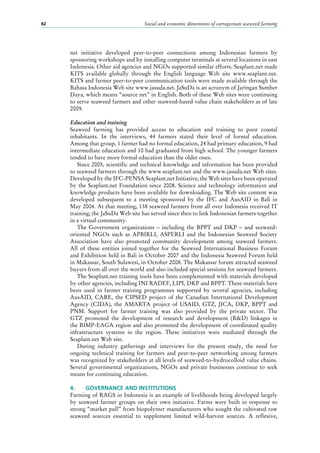 Social and economic dimensions of carrageenan seaweed farming82
net initiative developed peer-to-peer connections among Indonesian farmers by
sponsoring workshops and by installing computer terminals at several locations in east
Indonesia. Other aid agencies and NGOs supported similar efforts. Seaplant.net made
KITS available globally through the English language Web site www.seaplant.net.
KITS and farmer peer-to-peer communication tools were made available through the
Bahasa Indonesia Web site www.jasuda.net. JaSuDa is an acronym of Jaringan Sumber
Daya, which means “source net” in English. Both of these Web sites were continuing
to serve seaweed farmers and other seaweed-based value chain stakeholders as of late
2009.
Education and training
Seaweed farming has provided access to education and training to poor coastal
inhabitants. In the interviews, 44  farmers stated their level of formal education.
Among that group, 1 farmer had no formal education, 24 had primary education, 9 had
intermediate education and 10 had graduated from high school. The younger farmers
tended to have more formal education than the older ones.
Since 2005, scientific and technical knowledge and information has been provided
to seaweed farmers through the www.seaplant.net and the www.jasuda.net Web sites.
Developed by the IFC-PENSA Seaplant.net Initiative, the Web sites have been operated
by the Seaplant.net Foundation since 2008. Science and technology information and
knowledge products have been available for downloading. The Web site content was
developed subsequent to a meeting sponsored by the IFC and AusAID in Bali in
May 2004. At that meeting, 138 seaweed farmers from all over Indonesia received IT
training; the JaSuDa Web site has served since then to link Indonesian farmers together
in a virtual community.
The Government organizations  – including the BPPT and DKP  – and seaweed-
oriented NGOs such as APBIRLI, ASPERLI and the Indonesian Seaweed Society
Association have also promoted community development among seaweed farmers.
All of these entities joined together for the Seaweed International Business Forum
and Exhibition held in Bali in October 2007 and the Indonesia Seaweed Forum held
in Makassar, South Sulawesi, in October 2008. The Makassar forum attracted seaweed
buyers from all over the world and also included special sessions for seaweed farmers.
The Seaplant.net training tools have been complemented with materials developed
by other agencies, including INI RADEF, LIPI, DKP and BPPT. These materials have
been used in farmer training programmes supported by several agencies, including
AusAID, CARE, the CIPSED project of the Canadian International Development
Agency (CIDA), the AMARTA project of USAID, GTZ, JICA, DKP, BPPT and
PNM. Support for farmer training was also provided by the private sector. The
GTZ promoted the development of research and development (R&D) linkages in
the BIMP-EAGA region and also promoted the development of coordinated quality
infrastructure systems in the region. These initiatives were mediated through the
Seaplant.net Web site.
During industry gatherings and interviews for the present study, the need for
ongoing technical training for farmers and peer-to-peer networking among farmers
was recognized by stakeholders at all levels of seaweed-to-hydrocolloid value chains.
Several governmental organizations, NGOs and private businesses continue to seek
means for continuing education.
4.	 GOVERNANCE AND INSTITUTIONS
Farming of RAGS in Indonesia is an example of livelihoods being developed largely
by seaweed farmer groups on their own initiative. Farms were built in response to
strong “market pull” from biopolymer manufacturers who sought the cultivated raw
seaweed sources essential to supplement limited wild-harvest sources. A reflexive,
 
