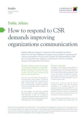 Insights
Strategy Documents
I33/2013

Public Affairs

How to respond to CSR
demands improving
organizations communication
Properly reflecting companies’ commitment with sustainable and ethical
behaviour is the main challenge of communication in relation to reputation and
corporate responsibility. However, that Corporate Social Responsibility (CSR)
has to go beyond the mere realization of ‘good deeds’ to become something
strategic and integrated into the business.
Through accountability, companies are increasingly
communicating the phenomenon of responsibility
and ethics in business. This started to happen in the
90s when responsibility was not only concerning
economic issues but social, environmental and
labour issues within organizations.
In the past years, this approach has prevailed, at
least with regard to large companies. This has led
to the need of improving the communication of
CSR, developing skills and preparing strategic
plans in order to introduce companies commitment
to society and stakeholders and thus to improve its
corporate reputation.
But CSR paradigm goes beyond the traditional
good deeds related to corporate philanthropy and
social performance. It makes way to longer-term,
comprehensive and strategic initiatives that have a clear
connection to the business, and also to the expectations,
needs and legitimate interests of stakeholders.

Voluntary commitment
According to Larry Parnell, associate professor of
the Graduate School of Political Management at
George Washington University (USA) and director
of its Strategic Public Relations Programme, CSR
is a free and voluntary commitment of companies
when making progress in a more responsible and
ethical behaviour in which profitability is seen in
economic and social terms.
In that sense, in the past years the idea of
CSR being something more than just financial
profitability, it is considered more than just
agreements with governments and NGOs. It is not
only the performance of national and international
legislation, but also the advance in standards and
behaviour guide that go beyond that frame and in
the direction of society real expectations.
In the traditional approach CSR was seen as an
obligation; a small part of the benefits had to be

This document was prepared by Corporate Excellence – Centre for Reputation Leadership and contains references, among other sources,
to the statements made by Larry Parnell, associate Professor of the Graduate School of George Washington University (USA), during
the session “New developments and trends in sustainable communication” held by Corporate Excellence, the school of Communication
at the University of Navarra and EOI Business School in Madrid on September 19, 2012.

 