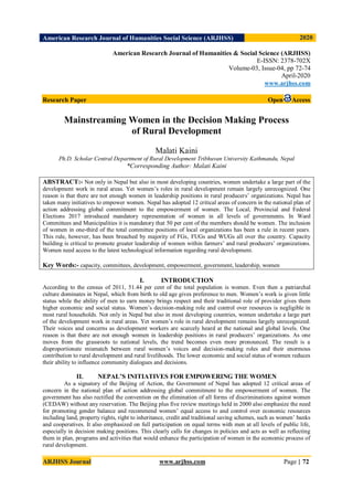 American Research Journal of Humanities Social Science (ARJHSS)R) 2020
ARJHSS Journal www.arjhss.com Page | 72
American Research Journal of Humanities & Social Science (ARJHSS)
E-ISSN: 2378-702X
Volume-03, Issue-04, pp 72-74
April-2020
www.arjhss.com
Research Paper Open Access
Mainstreaming Women in the Decision Making Process
of Rural Development
Malati Kaini
Ph.D. Scholar Central Department of Rural Development Tribhuvan University Kathmandu, Nepal
*Corresponding Author: Malati Kaini
ABSTRACT:- Not only in Nepal but also in most developing countries, women undertake a large part of the
development work in rural areas. Yet women’s roles in rural development remain largely unrecognized. One
reason is that there are not enough women in leadership positions in rural producers’ organizations. Nepal has
taken many initiatives to empower women. Nepal has adopted 12 critical areas of concern in the national plan of
action addressing global commitment to the empowerment of women. The Local, Provincial and Federal
Elections 2017 introduced mandatory representation of women in all levels of governments. In Ward
Committees and Municipalities it is mandatory that 50 per cent of the members should be women. The inclusion
of women in one-third of the total committee positions of local organizations has been a rule in recent years.
This rule, however, has been breached by majority of FGs, FUGs and WUGs all over the country. Capacity
building is critical to promote greater leadership of women within farmers’ and rural producers’ organizations.
Women need access to the latest technological information regarding rural development.
Key Words:- capacity, committees, development, empowerment, government, leadership, women
I. INTRODUCTION
According to the census of 2011, 51.44 per cent of the total population is women. Even then a patriarchal
culture dominates in Nepal, which from birth to old age gives preference to men. Women’s work is given little
status while the ability of men to earn money brings respect and their traditional role of provider gives them
higher economic and social status. Women’s decision-making role and control over resources is negligible in
most rural households. Not only in Nepal but also in most developing countries, women undertake a large part
of the development work in rural areas. Yet women’s role in rural development remains largely unrecognized.
Their voices and concerns as development workers are scarcely heard at the national and global levels. One
reason is that there are not enough women in leadership positions in rural producers’ organizations. As one
moves from the grassroots to national levels, the trend becomes even more pronounced. The result is a
disproportionate mismatch between rural women’s voices and decision-making roles and their enormous
contribution to rural development and rural livelihoods. The lower economic and social status of women reduces
their ability to influence community dialogues and decisions.
II. NEPAL’S INITIATIVES FOR EMPOWERING THE WOMEN
As a signatory of the Beijing of Action, the Government of Nepal has adopted 12 critical areas of
concern in the national plan of action addressing global commitment to the empowerment of women. The
government has also rectified the convention on the elimination of all forms of discriminations against women
(CEDAW) without any reservation. The Beijing plus five review meetings held in 2000 also emphasize the need
for promoting gender balance and recommend women’ equal access to and control over economic resources
including land, property rights, right to inheritance, credit and traditional saving schemes, such as women’ banks
and cooperatives. It also emphasized on full participation on equal terms with men at all levels of public life,
especially in decision making positions. This clearly calls for changes in policies and acts as well as reflecting
them in plan, programs and activities that would enhance the participation of women in the economic process of
rural development.
 