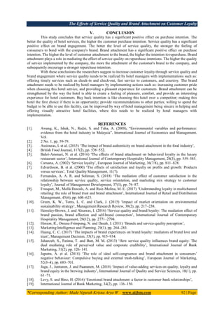 The Effects of Service Quality and Brand Attachment on Customer Loyalty
*Corresponding Author: Made Ngurah Krisna Arya W www.aijbm.com 92 | Page
V. CONCLUSION
This study concludes that service quality has a significant positive effect on purchase intention. The
better the quality of hotel services, the higher the customer purchase intention. Service quality has a significant
positive effect on brand engagement. The better the level of service quality, the stronger the feeling of
consumers to bond with the company's brand. Brand attachment has a significant positive effect on purchase
intention. The higher the level of customer attachment to the brand, the higher the intention to repurchase. Brand
attachment plays a role in mediating the effect of service quality on repurchase intentions. The higher the quality
of service implemented by the company, the more the attachment of the customer's brand to the company, and
subsequently encourage a stronger repurchase intention.
With these conclusions the researchers suggest to increase customer loyalty through service quality and
brand engagement where service quality needs to be realized by hotel managers with implementations such as:
offering timely services such as check-in and check-out, fast service to customers, and courtesy. The brand
attachment needs to be realized by hotel managers by implementing actions such as: increasing customer pride
when choosing this hotel service, and providing a pleasant experience for customers. Brand attachment can be
strengthened by the way the hotel is able to create a feeling of pleasure, comfort, and provide an interesting
experience for hotel customers. Buy back intention is like choosing this hotel over a competitor; making this
hotel the first choice if there is an opportunity; provide recommendations to other parties; willing to spend the
budget to be able to use this facility, can be improved by way of hotel management being sincere in helping and
offering visually attractive hotel facilities, where this needs to be realized by hotel managers with
implementation.
REFERENCES
[1]. Awang, K., Ishak, N., Radzi, S. and Taha, A. (2008), “Environmental variables and performance:
evidence from the hotel industry in Malaysia”, International Journal of Economics and Management,
Vol.
[2]. 2 No. 1, pp. 59-79.
[3]. Assiouras, I. et al. (2015) ‘The impact of brand authenticity on brand attachment in the food industry’,
[4]. British Food Journal, 117(2), pp. 538–552.
[5]. Bahri-Ammari, N. et al. (2016) ‘The effects of brand attachment on behavioral loyalty in the luxury
restaurant sector’, International Journal of Contemporary Hospitality Management, 28(3), pp. 559–585.
[6]. Caruana, A. (2002) ‘Service loyalty’, European Journal of Marketing, 36(7/8), pp. 811–828.
[7]. Edvardsson, B. et al. (2000) ‘The effects of satisfaction and loyalty on profits and growth: Products
versus services’, Total Quality Management, 11(7).
[8]. Fernandes, A. A. R. and Solimun, S. (2018) ‘The mediation effect of customer satisfaction in the
relationship between service quality, service orientation, and marketing mix strategy to customer
loyalty’, Journal of Management Development, 37(1), pp. 76–87.
[9]. Frasquet, M., Mollá Descals, A. and Ruiz-Molina, M. E. (2017) ‘Understanding loyalty in multichannel
retailing: the role of brand trust and brand attachment’, International Journal of Retail and Distribution
Management, 45(6), pp. 608–625.
[10]. Green, K. W., Toms, L. C. and Clark, J. (2015) ‘Impact of market orientation on environmental
sustainability strategy’, Management Research Review, 38(2), pp. 217–238.
[11]. Hemsley-Brown, J. and Alnawas, I. (2016) ‘Service quality and brand loyalty: The mediation effect of
brand passion, brand affection and self-brand connection’, International Journal of Contemporary
Hospitality Management, 28(12), pp. 2771–2794.
[12]. Hinson, R., Owusu-Frimpong, N. and Dasah, J. (2011) ‘Brands and service-quality perception’,
[13]. Marketing Intelligence and Planning, 29(3), pp. 264–283.
[14]. Huang, C. C. (2017) ‘The impacts of brand experiences on brand loyalty: mediators of brand love and
trust’, Management Decision, 55(5), pp. 915–934.
[15]. Jahanzeb, S., Fatima, T. and Butt, M. M. (2013) ‘How service quality influences brand equity: The
dual mediating role of perceived value and corporate credibility’, International Journal of Bank
Marketing, 31(2), pp. 126–141.
[16]. Japutra, A. et al. (2018) ‘The role of ideal self-congruence and brand attachment in consumers’
negative behaviour: Compulsive buying and external trash-talking’, European Journal of Marketing,
52(3–4), pp. 683–701.
[17]. Juga, J., Juntunen, J. and Paananen, M. (2018) ‘Impact of value-adding services on quality, loyalty and
brand equity in the brewing industry’, International Journal of Quality and Service Sciences, 10(1), pp.
61–71.
[18]. Levy, S. and Hino, H. (2016) ‘Emotional brand attachment: a factor in customer-bank relationships’,
[19]. International Journal of Bank Marketing, 34(2), pp. 136–150.
 