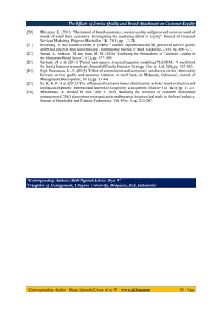 The Effects of Service Quality and Brand Attachment on Customer Loyalty
*Corresponding Author: Made Ngurah Krisna Arya W www.aijbm.com 93 | Page
[20]. Mukerjee, K. (2018) ‘The impact of brand experience, service quality and perceived value on word of
mouth of retail bank customers: Investigating the mediating effect of loyalty’, Journal of Financial
Services Marketing. Palgrave Macmillan UK, 23(1), pp. 12–24.
[21]. Poolthong, Y. and Mandhachitara, R. (2009) ‘Customer expectations of CSR, perceived service quality
and brand effect in Thai retail banking’, International Journal of Bank Marketing, 27(6), pp. 408–427.
[22]. Sanuri, S., Mokhtar, M. and Yusr, M. M. (2016) ‘Exploring the Antecedents of Customer Loyalty in
the Malaysian Retail Sector’, 6(3), pp. 577–583.
[23]. Sarstedt, M. et al. (2014) ‘Partial least squares structural equation modeling (PLS-SEM): A useful tool
for family business researchers’, Journal of Family Business Strategy. Elsevier Ltd, 5(1), pp. 105–115.
[24]. Sigit Parawansa, D. A. (2018) ‘Effect of commitment and customers’ satisfaction on the relationship
between service quality and customer retention in rural banks in Makassar, Indonesia’, Journal of
Management Development, 37(1), pp. 53–64.
[25]. So, K. K. F. et al. (2013) ‘The influence of customer brand identification on hotel brand evaluation and
loyalty development’, International Journal of Hospitality Management. Elsevier Ltd, 34(1), pp. 31–41.
[26]. Mohammad, A., Rashid, B. and Tahir, S. 2013, Assessing the influence of customer relationship
management (CRM) dimensions on organization performance An emperical study in the hotel industry,
Journal of Hospitality and Tourism Technology, Vol. 4 No. 3, pp. 228-247.
*Corresponding Author: Made Ngurah Krisna Arya W1
1
(Magister of Management, Udayana University, Denpasar, Bali, Indonesia)
 