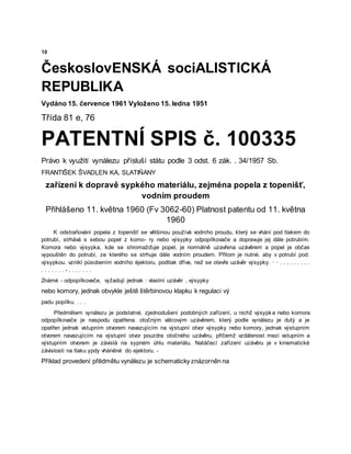 10
ČeskoslovENSKÁ sociALISTICKÁ
REPUBLIKA
Vydáno 15. července 1961 Vyloženo 15. ledna 1951
Třída 81 e, 76
PATENTNÍ SPIS č. 100335
Právo k využití vynálezu přísluší státu podle 3 odst. 6 zák. . 34/1957 Sb.
FRANTIŠEK ŠVADLEN KA, SLATIÑANY
zařízení k dopravě sypkého materiálu, zejména popela z topenišť,
vodním proudem
Přihlášeno 11. května 1960 (Fv 3062-60) Platnost patentu od 11. května
1960
K odstraňování popela z topenišť se většinou používá vodního proudu, který se vhání pod tlakem do
potrubí, strhává s sebou popel z komo- ry nebo výsypky odpopílkovače a dopravuje jej dále potrubím.
Komora nebo výsypka, kde se shromažďuje popel, je normálně uzavřena uzávěrem a popel je občas
vypouštěn do potrubí, ze kterého se strhuje dále vodním proudem. Přitom je nutné, aby v potrubí pod.
výsypkou. vznikl působením vodního ėjektoru, podtlak dříve, než se otevře uzávěr výsypky. · · . . , . . . . . .
. . . . . . . - . . . . . . .
Známé - odpopílkovače, vyžadují jednak : vlastní uzávěr , výsypky
nebo komory, jednak obvykle ještě štěrbinovou klapku k regulaci vý
padu popílku. . . .
Předmětem vynálezu je podstatné, zjednodušení podobných zařízení, u nichž výsypka nebo komora
odpopílkovače je naspodu opatřena. otočným válcovým uzávěrem, který podle vynálezu je dutý a je
opatřen jednak vstupním otvorem navazujícím na výstupní otvor výsypky nebo komory, jednak výstupním
otvorem navazujícím na výstupní otvor pouzdra otočného uzávěru, přičemž vzdálenost mezi vstupním a
výstupním otvorem je závislá na sypném úhlu materiálu. Natáčecí zařízení uzávěru je v kinematické
závislosti na tlaku ypdy vháněné do ejektoru. -
Příklad provedení přēdmětu vynálezu je schematicky znázorněn na
 