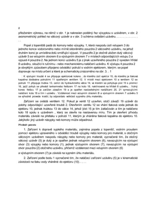 2
přiloženém výkresu, na němž v obr. 1 je nakreslen podélný řez výsypkou s uzávěrem, v obr. 2
axonometrický pohled na válcový uzávěr a v obr. 3 schéma ovládání uzávěru. . . . . . . . . . . . . . .
. .
Popel z topeniště padá do komory nebo výsypky. 1, která naspodu ústí vstupem 3 do
jednoho konce vodorovného nebo mírně skloněného pouzdra 2 válcovéhò uzávěru, na jehož
druhém konci je umístěna dolů směřující výpust . V pouzdře 2 je otočně uložen dutý válcový
uzávěr 5 se vstupním otvorem 6 a výstupním otvorem 7 v místech odpovídajících vstupu 3 a
výpusti 4 pouzdra 2. Na jednom konci uzávěru 5 je z jinak uzavřeného pouzdra 2 vyveden hřídel
8 uzávěru, sloužící k ručnímu - nebo mechanickému natáčení uzávěru. K výstupu 4 pouzdra 2
je obvyklým způsobem připojeno odváděcí potrubí s vodním ejektorem, kterým. se popel
dopravuje na místo určení a které je schematicky znázorněno na obr. 3. . 1
: K výstupní troubě 4 se připojuje ejektorové koleno , do kterého ústí ejektor 10, do kterého je tlaková
kapalina dodávána potrubími 11 opatřeným ventilem 12. V místě mezi ejektorem 10 a ventilem 12 se
potrubí 11 připojuje trubka 13, ústící do hydraulického válce 14, ve kterém se pohybuje píst 15 s pístnicí
16, jejíž pohyb se převádí lankemnebo řetězem 17 na kolo 18, naklínované na hřídeli 8 uzávěru, . Volný
konec řetězu 17 je zatížen závažím 19 a je opatřen nastavitelnými narážkami 20, 21 vymezujícími
natáčení kola 18 a tím i uzávěru . Vzdálenost mezi vstupním otvorem B a výstupním otvorem 7 uzávěru 5
se výhodně provede kratší, by odpovídalo velikösti sypného úhlu materiálu.
Zařízení se ovládá ventilem 12. Pokud je ventil 12 uzavřen, stočí závaží 19 uzávěr do
polohy odpovídající uzavřené troubě 2. Otevřením ventilu 12 se vhání tlaková voda jednak do
ejektoru 10, jednak trubkou 13 do válce 14, jehož þíst 15 je tím żatlačován a tím je natáčeno
kolo 18 spolu s uzávěrem , který se otevře na nastavenou míru. Tím je otevření přívodu
materiálu závislé na přetlaku v potrubí 11, kterým je vháněna tlaková kapalina do ejektoru 10.
Jakýkoliv jiný uzávěr násypky neb komory může odpadnout.
Předmět patentu
1. Zařízení k dopravě sypkého materiálu, zejména popela z topenišť, vodním proudem
pomocí ejektoru upraveného v odváděcí troubě výsypky nebo komory pro materiál, s otočným
válcovým uzávěrem naspodu násypky nebo komory pro materiál, vyznačené tím, že otočný
válcový uzávěr (5) je dutý a je opatřen jednak vstupním otvorem (6), navazujícím na výstupní
otvor (3) výsypky nebo komory (1), jednak výstupním otvorem (7), navazujícím na výstupní
otvor pouzdra (2) otočného uzávěru, přičemž vzdálenost mezi vstupním otvorem (6)
a výstupním otvorem (7) je závislá na sypném úhlu materiálu.
2. Zařízení podle bodu 1 vyznačené tím, že natáčecí zařízení uzávěru (5) je v kinematické
závislosti na tlaku vody vháněné do ejektoru (10). . . . .
 