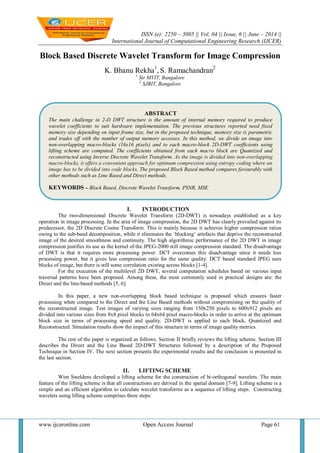 ISSN (e): 2250 – 3005 || Vol, 04 || Issue, 6 || June – 2014 ||
International Journal of Computational Engineering Research (IJCER)
www.ijceronline.com Open Access Journal Page 61
Block Based Discrete Wavelet Transform for Image Compression
K. Bhanu Rekha1
, S. Ramachandran2
1
Sir MVIT, Bangalore
2
SJBIT, Bangalore
I. INTRODUCTION
The two-dimensional Discrete Wavelet Transform (2D-DWT) is nowadays established as a key
operation in image processing. In the area of image compression, the 2D DWT has clearly prevailed against its
predecessor, the 2D Discrete Cosine Transform. This is mainly because it achieves higher compression ratios
owing to the sub-band decomposition, while it eliminates the `blocking’ artefacts that deprive the reconstructed
image of the desired smoothness and continuity. The high algorithmic performance of the 2D DWT in image
compression justifies its use as the kernel of the JPEG-2000 still image compression standard. The disadvantage
of DWT is that it requires more processing power. DCT overcomes this disadvantage since it needs less
processing power, but it gives less compression ratio for the same quality. DCT based standard JPEG uses
blocks of image, but there is still some correlation existing across blocks [1-4].
For the execution of the multilevel 2D DWT, several computation schedules based on various input
traversal patterns have been proposed. Among these, the most commonly used in practical designs are: the
Direct and the line-based methods [5, 6].
In this paper, a new non-overlapping block based technique is proposed which ensures faster
processing when compared to the Direct and the Line Based methods without compromising on the quality of
the reconstructed image. Test images of varying sizes ranging from 150x250 pixels to 600x912 pixels are
divided into various sizes from 8x8 pixel blocks to 64x64 pixel macro-blocks in order to arrive at the optimum
block size in terms of processing speed and quality. 2D-DWT is applied to each block, Quantized and
Reconstructed. Simulation results show the impact of this structure in terms of image quality metrics.
The rest of the paper is organized as follows. Section II briefly reviews the lifting scheme. Section III
describes the Direct and the Line Based 2D-DWT Structures followed by a description of the Proposed
Technique in Section IV. The next section presents the experimental results and the conclusion is presented in
the last section.
II. LIFTING SCHEME
Wim Sweldens developed a lifting scheme for the construction of bi-orthogonal wavelets. The main
feature of the lifting scheme is that all constructions are derived in the spatial domain [7-9]. Lifting scheme is a
simple and an efficient algorithm to calculate wavelet transforms as a sequence of lifting steps. Constructing
wavelets using lifting scheme comprises three steps:
ABSTRACT
The main challenge in 2-D DWT structure is the amount of internal memory required to produce
wavelet coefficients to suit hardware implementation. The previous structures reported need fixed
memory size depending on input frame size, but in the proposed technique, memory size is parametric
and trades off with the number of output memory accesses. In this method, we divide an image into
non-overlapping macro-blocks (16x16 pixels) and to each macro-block 2D-DWT coefficients using
lifting scheme are computed. The coefficients obtained from each macro block are Quantized and
reconstructed using Inverse Discrete Wavelet Transform. As the image is divided into non-overlapping
macro-blocks, it offers a convenient approach for optimum compression using entropy coding where an
image has to be divided into code blocks. The proposed Block Based method compares favourably with
other methods such as Line Based and Direct methods.
KEYWORDS – Block Based, Discrete Wavelet Transform, PSNR, MSE
 