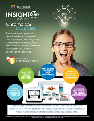 Enhance the tools you use in
class every day with a powerful
instructional solution. Insight 360
Cloud leverages Chromebooks,
mobile devices, clickers, interactive
whiteboards and ExamView
content in one application.
Expand your students’ horizons with the Insight 360 Cloud Student App.
Enhance classroom engagement with unique constructed response questions
where learners employ critical thinking skills and display work.
*Chrome OS App is currently in testing phase. If interested in taking part in a prerelease of Insight 360 Cloud, please contact your eInstruction by Turning Technologies
representative or call toll-free at 1.866.746.3015 to learn more.
Chrome OS™
Student App
DRAW,
ANNOTATE &
RESPOND TO
QUESTIONS
REAL-TIME
VIEW OF
STUDENT
RESPONSES
SAVE & SHARE
WORK FOR
UNIQUE
PERSPECTIVE
COMPLETE
SELF-PACED,
PAPERLESS
ASSESSMENTS
IMMEDIATE
TEST RESULTS
FOR BETTER
UNDERSTANDING
cloud
 