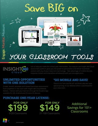 Save BIG on
YOUR CLASSROOM TOOLS
Let us help you make this school year memorable. Our easy-to-use Insight 360 Cloud
assessment platform gives you the power to personalize and deliver ExamView
content with any of your classroom technology. Take advantage of mobile devices,
response clickers and interactive whiteboards with just one application.
Create, launch, annotate and review ExamView assessments
from anywhere in the room with Insight 360 Cloud Mobile
Edition. Interact with your learners through the Student App
available for iOS, Android and Chrome OS devices.
There is no “one size fits all” and that’s why we have
special pricing on our Mobile Edition customized for
your classroom.
0-20 Classrooms
FOR ONLY
$199 21-100 Classrooms
FOR ONLY
$149
Additional
Savings for 101+
Classrooms
UNLIMITED OPPORTUNITIES
WITH ONE SOLUTION
*GO MOBILE AND SAVE!
PURCHASE ONE-YEAR LICENSE:
Pricing above applies to a one-year license of Insight 360 Cloud Mobile Edition. Multiple years are available for purchase.
Cannot be combined with other promotions. Orders must be submitted to eInstruction by Turning Technologies by 5:00 p.m.
EST on November 30, 2015. Other restrictions apply.
 