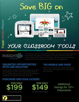 Save BIG on
YOUR CLASSROOM TOOLS
Let us help you make this school year memorable. Our easy-to-use Insight 360 Cloud
assessment platform gives you the power to personalize and deliver ExamView
content with any of your classroom technology. Take advantage of mobile devices,
response clickers and interactive whiteboards with just one application.
Create, launch, annotate and review ExamView assessments
from anywhere in the room with Insight 360 Cloud Mobile
Edition. Interact with your learners through the Student App
available for iOS, Android and Chrome OS devices.
There is no “one size fits all” and that’s why we have
special pricing on our Mobile Edition customized for
your classroom.
0-20 Classrooms
FOR ONLY
$199 21-100 Classrooms
FOR ONLY
$149
Additional
Savings for 101+
Classrooms
UNLIMITED OPPORTUNITIES
WITH ONE SOLUTION
*GO MOBILE AND SAVE!
PURCHASE ONE-YEAR LICENSE:
Pricing above applies to a one-year license of Insight 360 Cloud Mobile Edition. Multiple years are available for purchase.
Cannot be combined with other promotions. Orders must be submitted to Turning Technologies by 5:00 p.m. EST on June
30, 201 . Other restrictions apply.
 
