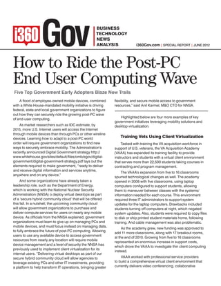 i360Gov.com | SPECIAL REPORT | June 2012




How to Ride the Post-PC
End User Computing Wave
Five Top Government Early Adopters Blaze New Trails
    A flood of employee-owned mobile devices, combined         flexibility, and secure mobile access to government
with a White House-mandated mobility initiative is driving     resources,” said Anil Karmel, M&O CTO for NNSA.
federal, state and local government organizations to figure
out how they can securely ride the growing post-PC wave
                                                                  Highlighted below are four more examples of key
of end-user computing.
                                                               government initiatives leveraging mobility solutions and
    As market researchers such as IDC estimate, by             desktop virtualization.
2015, more U.S. Internet users will access the Internet
through mobile devices than through PCs or other wireline
devices. Learning how to adapt to a post-PC world                  Training Vets Using Client Virtualization
order will require government organizations to find new            Tasked with training the VA acquisition workforce in
ways to securely embrace mobility. The Administration’s        support of U.S. veterans, the VA Acquisition Academy
recently announced Digital Government strategy http://         (VAAA) has expanded its training facility to provide
www.whitehouse.gov/sites/default/files/omb/egov/digital-       instructors and students with a virtual client environment
government/digital-government-strategy.pdf lays out the        that serves more than 22,500 students taking courses in
elements required to make government, “ready to deliver        contracting and program management.
and receive digital information and services anytime,
                                                                    The VAAA’s expansion from five to 16 classrooms
anywhere and on any device.”
                                                               spurred technological changes as well. The academy
     And some organizations have already taken a               opened in 2008 with five classrooms, using laptop
leadership role, such as the Department of Energy,             computers configured to support students, allowing
which is working with the National Nuclear Security            them to maneuver between classes with the systems/
Administration (NNSA) o deploy virtual desktops as part        information needed for each course. This environment
of a ‘secure hybrid community cloud’ that will be offered      required three IT administrators to support system
this fall. In a nutshell, the upcoming community cloud         updates for the laptop computers. Drawbacks included
will allow government organizations to purchase and            students turning off computers at night, which negated
deliver compute services for users on nearly any mobile        system updates. Also, students were required to copy files
device. As officials from the NNSA explained, government       to disk or ship printed student materials home, following
organizations must learn to give up on managing PCs and        training. And cable management was also problematic.
mobile devices, and must focus instead on managing data,
                                                                    As the academy grew, new funding was approved to
to fully embrace the future of post-PC computing. Allowing
                                                               add 11 more classrooms, along with 17 breakout rooms,
users to use any available device to access government
                                                               at the end of 2010. Growing from five to 16 classrooms
resources from nearly any location will require mobile
                                                               represented an enormous increase in support costs,
device management and a level of security the NNSA has
                                                               which drove the VAAA to investigate thin client computing
previously used to implement client virtualization for its
                                                               instead.
internal users. “Delivering virtual desktops as part of our
secure hybrid community cloud will allow agencies to               VAAA worked with professional service providers
leverage existing PCs and other IT investments, providing      to build a comprehensive virtual client environment that
a platform to help transform IT operations, bringing greater   currently delivers video conferencing, collaborative
 