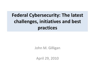Federal Cybersecurity: The latest
challenges, initiatives and best
practices
John M. Gilligan
April 29, 2010
 