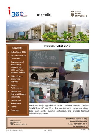 newsletter
INDUS SPARX 2016
Contents
 Indus Sparx 2016
 IICT: Orientation
Ceremony
 Department of
Mechanical
Engineering:
STTP on Finite
Element Method
 IMEA: Expert
Lecture on
Robotics
 Faculty
Achievement
 i-Muse: The
Journey @ Indus
University
 i-Muse: The
Vayuputras
 i-Pixel
 Greetings
INDUS UNIVERSITY, Rancharda, Via: Thaltej,
Ahmedabad 382 115, Gujarat, INDIA.
Tel / Fax : +91-2764-260277 / 78 / 79
Mob : +91-9099944241 / 42
i3 6 0@ i nd us u ni . ac. in Vol.4 Issue-7Jul y 2 0 1 6
Indus University organized its fourth Technical Festival – INDUS
SPARKS on 16th
July, 2016. The event aimed to rejuvenate talents,
build team spirits, manifest enthusiasm and promote technical
innovation in students.
 