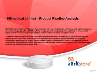 i360medical Limited - Product Pipeline Analysis


Market Research Reports Distributor - Aarkstore.com have vast database on market research reports, company
financials, company profiles, SWOT analysis, company report, company statistics, strategy review, industry
report, industry research to provide excellent and innovative service to our report buyers.

Aarkstore.com have very interactive search feature to browse across more than 2,50,000 business industry
reports. We are built on the premise that reading is valuable, capable of stirring emotions and firing the
imagination. Whether you're looking for new market research report product trends or competitive industry
analysis of a new or existing market, Aarkstore.com has the best resource offerings and the expertise to make
sure you get the right product every time.
 