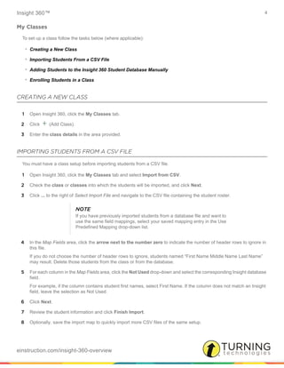 Insight 360™ 4
einstruction.com/insight-360-overview
My Classes
To set up a class follow the tasks below (where applicable):
• Creating a New Class
• Importing Students From a CSV File
• Adding Students to the Insight 360 Student Database Manually
• Enrolling Students in a Class
CREATING A NEW CLASS
1 Open Insight 360, click the My Classes tab.
2 Click + (Add Class).
3 Enter the class details in the area provided.
IMPORTING STUDENTS FROM A CSV FILE
You must have a class setup before importing students from a CSV file.
1 Open Insight 360, click the My Classes tab and select Import from CSV.
2 Check the class or classes into which the students will be imported, and click Next.
3 Click ... to the right of Select Import File and navigate to the CSV file containing the student roster.
4 In the Map Fields area, click the arrow next to the number zero to indicate the number of header rows to ignore in
this file.
If you do not choose the number of header rows to ignore, students named “First Name Middle Name Last Name”
may result. Delete those students from the class or from the database.
5 For each column in the Map Fields area, click the Not Used drop-down and select the corresponding Insight database
field.
For example, if the column contains student first names, select First Name. If the column does not match an Insight
field, leave the selection as Not Used.
6 Click Next.
7 Review the student information and click Finish Import.
8 Optionally, save the import map to quickly import more CSV files of the same setup.
NOTE
If you have previously imported students from a database file and want to
use the same field mappings, select your saved mapping entry in the Use
Predefined Mapping drop-down list.
 
