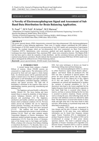 N. Fuad et al Int. Journal of Engineering Research and Application
ISSN : 2248-9622, Vol. 3, Issue 6, Nov-Dec 2013, pp.53-58

RESEARCH ARTICLE

www.ijera.com

OPEN ACCESS

A Novelty of Electroencephalogram Signal and Assessment of Sub
Band Data Distribution for Brain Balancing Application.
N. Fuad1, 2, M.N.Taib2, R.Jailani2, M.E.Marwan3
1

(Department of Computer Engineering, Faculty of Electrical and Electronic Engineering, Universiti Tun
Hussein Onn Malaysia, 86400 Johore, MALAYSIA)
2
(Faculty of Electrical Engineering, Universiti Teknologi MARA, 40450 Selangor, MALAYSIA)
3
(Kolej Poly-Tech MARA Batu Pahat, 83000 Johor, MALAYSIA)

ABSTRACT
The power spectral density (PSD) characteristics extracted from three-dimensional (3D) electroencephalogram
(EEG) models in brain balancing application. There were 51 healthy subjects contributed the EEG dataset.
Development of 3D EEG models involves pre-processing of raw EEG signals and construction of spectrogram
images. The resultant images which are two-dimensional (2D) were constructed via Short Time Fourier
Transform (STFT). Optimization, color conversion, gradient and mesh algorithms are image processing
techniques have been implemented. Then, maximum PSD values were extracted as features. The Shapiro-Wilk
test has been used to check the normality of data distributio and the correlation between sub band has been
analized using Pearson correlation. Results indicate that the proposed maximum PSD from 3D EEG model were
able to distinguish the different levels of brain balancing indexes.
Keywords - power spectral density; 3D EEG model; brain balancing

I. INTRODUCTION
A normal human brain contains a hundred
billions of neurons. About 250,000 neurons are
connected to a single neuron. The information will be
processed by brain and sent signal to whole human
body. An electrical power will be generated and this
signal is named wave [1-4]. Brain is consisted of pair
parts known as left hemisphere and right hemisphere.
The left hemisphere controlled language, arithmetic,
analysis and speech activities. The right side of
hemisphere is dominant in the cognitive tasks such as
understanding, emotion, perceiving, remembering and
thinking [5-8].
The happiness and good health is affected by
healthy lifestyle [9]. The stress feeling and faces
mental illness is caused by disability of mind balance
control. Imbalance lifestyles will be affected by
physical and psychology [11]. The happiness,
satisfaction and healthy condition are achieved when
human mind in balanced condition [10-12]. Previous
studies proved the healthier life can be improving
human potential. Nowadays, the interests to find the
methods for balancing of brain have been increased
[13-15].
The auditory and visual methods in
brainwave entrainment gave positive results in balance
thinking [14-16]. There are other methods namely
Transcranial Magnetic or Electric Stimulation. This
traditional method included massages, meditation and
acupunctures [13-15]. From the review of literature,
most of the human want to feel happy and healthy.
While, a balance life is become from balance thinking
or mind from the brain [1, 17]. Recently, there is no a
scientific proves of brainwave balancing index using
www.ijera.com

EEG. Just some techniques or devices are found to
help human felling clam and brain balancing.
The electroencephalogram (EEG) is a device
to collect brainwave signal named theta-θ, delta-δ ,
alpha-α and beta-β bands are produced [19]. The
EEG raw data is produced in spectral pattern. The
power for each spectral powers has the frequency
bands: theta-θ (4–8 Hz), delta-δ (0.5–4 Hz), alpha-α
(8–13 Hz) and beta-β (13–30 Hz) [20]. These
components are utilized and hypothesized to produce
the variation of neuronal assemblies [1, 21]. In
theoretical, beta band is the lowest amplitude but the
highest frequency band while delta band is opposite to
beta band. High beta is occurred when human is
inactive, not busy or anxious thinking but the low beta
is occurred in positive situations. Human activities
such as closing the eyes, relax/reflecting mode and all
activities with inhibition control are affected by alpha
band. The theta band is occurred when human in stress
mode and light sleep also it has been found in baby
activities. When human is in profound sleep mode, the
delta band is produced [3].
Normally, EEG signals are represented by
time domain and the plot of domain is displayed in
time-amplitude. In the same time, some additional
information can be found from frequency domain
signal. Fourier Transform (FT) is implemented to
produce frequency domain. The artifact in EEG can be
re-referenced in average of EEG power density
spectrum analysis. The result is analyzed using an
algorithm of Fourier Transform (FT) algorithm [22].
Discrete Fourier Transform (FFT) is used to estimate
the smoothed periodograms by the power spectral
53 | P a g e

 