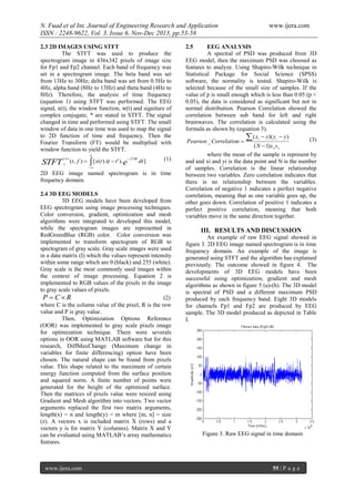 N. Fuad et al Int. Journal of Engineering Research and Application
ISSN : 2248-9622, Vol. 3, Issue 6, Nov-Dec 2013, pp.53-58
2.3 2D IMAGES USING STFT
The STFT was used to produce the
spectrogram image in 436x342 pixels of image size
for Fp1 and Fp2 channel. Each band of frequency was
set in a spectrogram image. The beta band was set
from 13Hz to 30Hz; delta band was set from 0.5Hz to
4Hz, alpha band (8Hz to 13Hz) and theta band (4Hz to
8Hz). Therefore, the analysis of time frequency
(equation 1) using STFT was performed. The EEG
signal, x(t), the window function, w(t) and signiture of
complex conjugate, * are stated in STFT. The signal
changed in time and performed using STFT. The small
window of data in one time was used to map the signal
to 2D function of time and frequency. Then the
Fourier Transform (FT) would be multiplied with
window function to yield the STFT.


STFT

( w)
x

 j 2ft

(t , f )   [ x(t ).(t  t ' ).e

dt ]

(1)



2D EEG image named spectrogram is in time
frequency domain.
2.4 3D EEG MODELS
3D EEG models have been developed from
EEG spectrogram using image processing techniques.
Color conversion, gradient, optimization and mesh
algorithms were integrated to developed this model,
while the spectogram images are represented in
RedGreenBlue (RGB) color. Color conversion was
implemented to transform spectogram of RGB to
spectogram of gray scale. Gray scale images were used
in a data matrix (I) which the values represent intensity
within some range which are 0 (black) and 255 (white).
Gray scale is the most commonly used images within
the context of image processing. Equation 2 is
implemented to RGB values of the pixels in the image
to gray scale values of pixels.
(2)
P CR
where C is the column value of the pixel, R is the row
value and P is gray value.
Then, Optimization Options Reference
(OOR) was implemented to gray scale pixels image
for optimization technique. There were severals
options in OOR using MATLAB software but for this
research, DiffMaxChange (Maximum change in
variables for finite differencing) option have been
chosen. The natural shape can be found from pixels
value. This shape related to the maximum of certain
energy function computed from the surface position
and squared norm. A finite number of points were
generated for the height of the optimized surface.
Then the matrices of pixels value were resized using
Gradient and Mesh algorithm into vectors. Two vector
arguments replaced the first two matrix arguments,
length(x) = n and length(y) = m where [m, n] = size
(z). A vectors x is included matrix X (rows) and a
vectors y is for matrix Y (columns). Matrix X and Y
can be evaluated using MATLAB’s array mathematics
features.

www.ijera.com

www.ijera.com

2.5

EEG ANALYSIS
A spectral of PSD was produced from 3D
EEG model, then the maximum PSD was choosed as
features to analyze. Using Shapiro-Wilk technique in
Statistical Package for Social Science (SPSS)
software, the normality is tested. Shapiro-Wilk is
selected because of the small size of samples. If the
value of p is small enough which is less than 0.05 (p <
0.05), the data is considered as significant but not in
normal distribution. Pearson Correlation showed the
correlation between sub band for left and right
brainwaves. The correlation is calculated using the
formula as shown by (equation 3).
 ( xi  x)( yi  y)
(3)
Pearson _ Correlation 
( N  1) s x s y
where the mean of the sample is represent by
and and xi and yi is the data point and N is the number
of samples. Correlation is the linear relationship
between two variables. Zero correlation indicates that
there is no relationship between the variables.
Correlation of negative 1 indicates a perfect negative
correlation, meaning that as one variable goes up, the
other goes down. Correlation of positive 1 indicates a
perfect positive correlation, meaning that both
variables move in the same direction together.

III. RESULTS AND DISCUSSION
An example of raw EEG signal showed in
figure 3. 2D EEG image named spectrogram is in time
frequency domain. An example of the image is
generated using STFT and the algorithm has explained
previously. The outcome showed in figure 4. The
developments of 3D EEG models have been
successful using optimization; gradient and mesh
algorithms as shown in figure 5 (a)-(h). The 3D model
is spectral of PSD and a different maximum PSD
produced by each frequency band. Eight 3D models
for channels Fp1 and Fp2 are produced by EEG
sample. The 3D model produced as depicted in Table
I.

Figure 3. Raw EEG signal in time domain

55 | P a g e

 