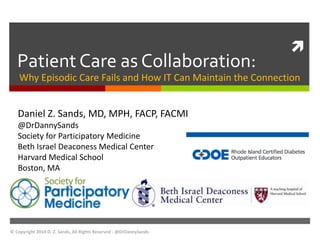  
Patient Care as Collaboration: 
Why Episodic Care Fails and How IT Can Maintain the Connection 
Daniel Z. Sands, MD, MPH, FACP, FACMI 
@DrDannySands 
Society for Participatory Medicine 
Beth Israel Deaconess Medical Center 
Harvard Medical School 
Boston, MA 
© Copyright 2014 D. Z. Sands, All Rights Reserved - @DrDannySands 
 