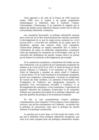 - 10 -




     Cette approche a été celle de la France de 1945 jusqu’aux
années 1980, avec le soutien à de grands programmes
technologiques et industriels, dans le nucléaire, l’espace,
l’aéronautique, l’électronique. Il est important de rappeler que la
plupart des grands succès industriels français actuels sont le fruit de
cette politique industrielle volontariste.

    - une conception horizontale, la politique industrielle reposant
alors avant tout sur le libre fonctionnement des marchés, permettant
le développement de ce que les anglo-saxons nomment un « level
playing field », c’est-à-dire des conditions de jeu égales pour les
entreprises, agissant sans entraves. Dans cette conception,
l’intervention publique en matière industrielle doit se limiter à
l’élimination de toutes les difficultés règlementaires, notamment
celles qui empêchent les entreprises de se développer, ainsi qu’à la
correction des défaillances du marché, lorsque celui-ci ne permet
pas de financer la recherche et développement, par exemple.

     Si la construction européenne a initialement été fondée sur une
base industrielle, avec la création de la Communauté européenne du
charbon et de l’acier (CECA) en 1951, le Traité de Rome ne faisait
aucune référence à l’industrie. C’est seulement en 1992 que le
Traité de Maastricht a introduit un article relatif à l’industrie.
L’actuel article 157 du Traité instituant la Communauté européenne
prévoit une compétence communautaire s’exerçant en complément
de l’action des Etats membres. Les domaines d’intervention cités
(l’adaptation de l’industrie aux changements structurels, la
promotion d’un environnement favorable à l’initiative et au
développement des entreprises, à leur coopération, l’exploitation du
potentiel industriel des politiques d’innovation et de recherche)
reflètent une conception horizontale de la politique industrielle, qui
peut être qualifiée de politique d’environnement compétitif.

     En fait, ce sont essentiellement d’autres politiques
communautaires, pour lesquelles l’Union dispose d’une compétence
exclusive, qui ont des conséquences sur l’industrie : en premier lieu
la politique de concurrence, mais aussi la politique du marché
intérieur et la politique commerciale.

     La question qui se pose donc, en l’état actuel des traités, n’est
pas tant la définition d’une politique industrielle européenne, que
celle d’un cadre européen pour des politiques industrielles menées
 