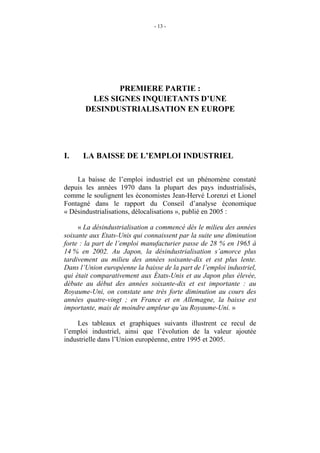 - 13 -




              PREMIERE PARTIE :
        LES SIGNES INQUIETANTS D’UNE
       DESINDUSTRIALISATION EN EUROPE




I.    LA BAISSE DE L’EMPLOI INDUSTRIEL

    La baisse de l’emploi industriel est un phénomène constaté
depuis les années 1970 dans la plupart des pays industrialisés,
comme le soulignent les économistes Jean-Hervé Lorenzi et Lionel
Fontagné dans le rapport du Conseil d’analyse économique
« Désindustrialisations, délocalisations », publié en 2005 :

     « La désindustrialisation a commencé dès le milieu des années
soixante aux Etats-Unis qui connaissent par la suite une diminution
forte : la part de l’emploi manufacturier passe de 28 % en 1965 à
14 % en 2002. Au Japon, la désindustrialisation s’amorce plus
tardivement au milieu des années soixante-dix et est plus lente.
Dans l’Union européenne la baisse de la part de l’emploi industriel,
qui était comparativement aux États-Unis et au Japon plus élevée,
débute au début des années soixante-dix et est importante : au
Royaume-Uni, on constate une très forte diminution au cours des
années quatre-vingt ; en France et en Allemagne, la baisse est
importante, mais de moindre ampleur qu’au Royaume-Uni. »

    Les tableaux et graphiques suivants illustrent ce recul de
l’emploi industriel, ainsi que l’évolution de la valeur ajoutée
industrielle dans l’Union européenne, entre 1995 et 2005.
 