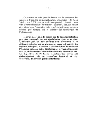 - 18 -




     On constate en effet pour la France que la croissance des
services à l’industrie est particulièrement dynamique (+2,6 % en
2005, contre 2,2 % pour les services en général). L’industrie a un
effet d’entraînement sur l’ensemble de l’économie. Elle joue un rôle
déterminant dans l’innovation, qui a des répercussions sur les autres
secteurs (par exemple dans le domaine des technologies de
l’information).

     Il serait donc faux de penser que la désindustrialisation
peut être compensée par une spécialisation dans les services.
L’industrie joue un rôle essentiel dans l’économie et la
désindustrialisation est un phénomène grave qui appelle des
réponses politiques. De surcroît, il serait suicidaire de croire que
l’économie nationale puisse développer ses services à l’industrie
sans qu’ils soient fondés sur une forte industrie manufacturière.
La disparition de l’industrie manufacturière entraînerait
obligatoirement celle du savoir-faire industriel et, par
conséquent, des services qui lui sont attachés.
 