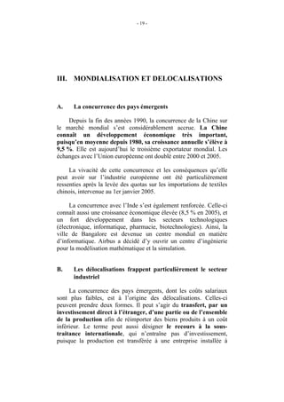 - 19 -




III. MONDIALISATION ET DELOCALISATIONS


A.    La concurrence des pays émergents

    Depuis la fin des années 1990, la concurrence de la Chine sur
le marché mondial s’est considérablement accrue. La Chine
connaît un développement économique très important,
puisqu’en moyenne depuis 1980, sa croissance annuelle s’élève à
9,5 %. Elle est aujourd’hui le troisième exportateur mondial. Les
échanges avec l’Union européenne ont doublé entre 2000 et 2005.

     La vivacité de cette concurrence et les conséquences qu’elle
peut avoir sur l’industrie européenne ont été particulièrement
ressenties après la levée des quotas sur les importations de textiles
chinois, intervenue au 1er janvier 2005.

     La concurrence avec l’Inde s’est également renforcée. Celle-ci
connaît aussi une croissance économique élevée (8,5 % en 2005), et
un fort développement dans les secteurs technologiques
(électronique, informatique, pharmacie, biotechnologies). Ainsi, la
ville de Bangalore est devenue un centre mondial en matière
d’informatique. Airbus a décidé d’y ouvrir un centre d’ingénierie
pour la modélisation mathématique et la simulation.


B.    Les délocalisations frappent particulièrement le secteur
      industriel

     La concurrence des pays émergents, dont les coûts salariaux
sont plus faibles, est à l’origine des délocalisations. Celles-ci
peuvent prendre deux formes. Il peut s’agir du transfert, par un
investissement direct à l’étranger, d’une partie ou de l’ensemble
de la production afin de réimporter des biens produits à un coût
inférieur. Le terme peut aussi désigner le recours à la sous-
traitance internationale, qui n’entraîne pas d’investissement,
puisque la production est transférée à une entreprise installée à
 