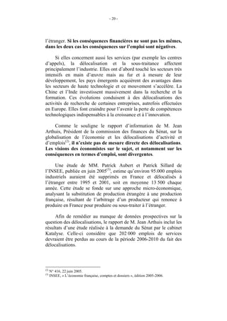 - 20 -




l’étranger. Si les conséquences financières ne sont pas les mêmes,
dans les deux cas les conséquences sur l’emploi sont négatives.

     Si elles concernent aussi les services (par exemple les centres
d’appels), la délocalisation et la sous-traitance affectent
principalement l’industrie. Elles ont d’abord touché les secteurs très
intensifs en main d’œuvre mais au fur et à mesure de leur
développement, les pays émergents acquièrent des avantages dans
les secteurs de haute technologie et ce mouvement s’accélère. La
Chine et l’Inde investissent massivement dans la recherche et la
formation. Ces évolutions conduisent à des délocalisations des
activités de recherche de certaines entreprises, autrefois effectuées
en Europe. Elles font craindre pour l’avenir la perte de compétences
technologiques indispensables à la croissance et à l’innovation.

    Comme le souligne le rapport d’information de M. Jean
Arthuis, Président de la commission des finances du Sénat, sur la
globalisation de l’économie et les délocalisations d’activité et
d’emplois(2), il n’existe pas de mesure directe des délocalisations.
Les visions des économistes sur le sujet, et notamment sur les
conséquences en termes d’emploi, sont divergentes.

      Une étude de MM. Patrick Aubert et Patrick Sillard de
l’INSEE, publiée en juin 2005(3), estime qu’environ 95.000 emplois
industriels auraient été supprimés en France et délocalisés à
l’étranger entre 1995 et 2001, soit en moyenne 13 500 chaque
année. Cette étude se fonde sur une approche micro-économique,
analysant la substitution de production étrangère à une production
française, résultant de l’arbitrage d’un producteur qui renonce à
produire en France pour produire ou sous-traiter à l’étranger.

     Afin de remédier au manque de données prospectives sur la
question des délocalisations, le rapport de M. Jean Arthuis inclut les
résultats d’une étude réalisée à la demande du Sénat par le cabinet
Katalyse. Celle-ci considère que 202 000 emplois de services
devraient être perdus au cours de la période 2006-2010 du fait des
délocalisations.



(2)
      N° 416, 22 juin 2005.
(3)
      INSEE, « L’économie française, comptes et dossiers », édition 2005-2006.
 
