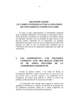- 21 -




           DEUXIEME PARTIE :
 LE CADRE CONTRAIGNANT DE LA POLITIQUE
    DE CONCURRENCE COMMUNAUTAIRE

     Il existe au plan communautaire un déséquilibre important
entre la politique industrielle et la politique de concurrence. Dès le
Traité de Rome, la politique de concurrence a été définie comme
une politique commune, avec un ensemble de règles strictes et des
pouvoirs propres importants de la Commission. La politique
industrielle, qui repose avant tout sur la compétence des Etats, doit
respecter ce cadre et elle est d’autant plus contrainte que la
Commission fait souvent une application dogmatique des règles de
concurrence.




I.    LES FONDEMENTS : UNE POLITIQUE
      COMMUNE AVEC DES REGLES STRICTES
      ET DE FORTS POUVOIRS DE LA
      COMMISSION EUROPEENNE

     Comme le dispose l'article 3 du Traité de Rome, la
Communauté établit un « régime assurant que la concurrence n'est
pas faussée dans le marché commun ». La justification de la
compétence de l'Union pour élaborer et mettre en œuvre une
politique communautaire de la concurrence est triple :

     - la construction d'un marché unique appelle la création d'un
régulateur à l'échelle de ce marché, les autorités de concurrence et
les juridictions nationales n'étant pas à même d'apprécier les
atteintes à la concurrence de dimension européenne ;
 