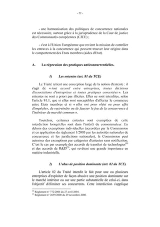 - 22 -




     - une harmonisation des politiques de concurrence nationales
est nécessaire, surtout grâce à la jurisprudence de la Cour de justice
des Communautés européennes (CJCE) ;

     - c'est à l'Union Européenne que revient la mission de contrôler
les entraves à la concurrence qui peuvent trouver leur origine dans
le comportement des Etats membres (aides d'Etat).


A.         La répression des pratiques anticoncurrentielles.


                 1)      Les ententes (art. 81 du TCE)

      Le Traité retient une conception large de la notion d'entente : il
s'agit de « tout accord entre entreprises, toutes décisions
d'associations d'entreprises et toutes pratiques concertées ». Les
ententes ne sont a priori pas illicites. Elles ne sont interdites, selon
l'article 81.1, que si elles sont susceptibles d'affecter le commerce
entre Etats membres et si « elles ont pour objet ou pour effet
d'empêcher, de restreindre ou de fausser le jeu de la concurrence à
l'intérieur du marché commun ».

     Toutefois, certaines ententes sont exemptées de cette
interdiction lorsqu'elles sont dans l'intérêt du consommateur. En
dehors des exemptions individuelles (accordées par la Commission
et en application du règlement 1/2003 par les autorités nationales de
concurrence et les juridictions nationales), la Commission peut
autoriser des exemptions par catégories d'ententes sans notification.
C’est le cas par exemple des accords de transfert de technologies(4)
et des accords de R&D(5), qui revêtent une grande importance en
matière industrielle.


                 2)      L'abus de position dominante (art. 82 du TCE)

      L'article 82 du Traité interdit le fait pour une ou plusieurs
entreprises d'exploiter de façon abusive une position dominante sur
le marché intérieur ou sur une partie substantielle de celui-ci, dans
l'objectif d'éliminer ses concurrents. Cette interdiction s'applique
(4)
      Règlement n° 772/2004 du 27 avril 2004.
(5)
      Règlement n° 2659/2000 du 29 novembre 2000.
 