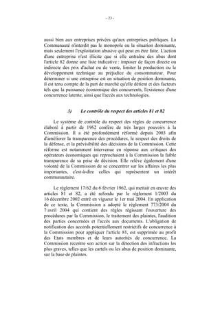 - 23 -




aussi bien aux entreprises privées qu'aux entreprises publiques. La
Communauté n'interdit pas le monopole ou la situation dominante,
mais seulement l'exploitation abusive qui peut en être faite. L'action
d'une entreprise n'est illicite que si elle entraîne des abus dont
l'article 82 donne une liste indicative : imposer de façon directe ou
indirecte des prix d'achat ou de vente, limiter la production ou le
développement technique au préjudice du consommateur. Pour
déterminer si une entreprise est en situation de position dominante,
il est tenu compte de la part de marché qu'elle détient et des facteurs
tels que la puissance économique des concurrents, l'existence d'une
concurrence latente, ainsi que l'accès aux technologies.


            3)     Le contrôle du respect des articles 81 et 82

     Le système de contrôle du respect des règles de concurrence
élaboré à partir de 1962 confère de très larges pouvoirs à la
Commission. Il a été profondément réformé depuis 2003 afin
d'améliorer la transparence des procédures, le respect des droits de
la défense, et la prévisibilité des décisions de la Commission. Cette
réforme est notamment intervenue en réponse aux critiques des
opérateurs économiques qui reprochaient à la Commission la faible
transparence de sa prise de décision. Elle relève également d'une
volonté de la Commission de se concentrer sur les affaires les plus
importantes, c'est-à-dire celles qui représentent un intérêt
communautaire.

      Le règlement 17/62 du 6 février 1962, qui mettait en œuvre des
articles 81 et 82, a été refondu par le règlement 1/2003 du
16 décembre 2002 entré en vigueur le 1er mai 2004. En application
de ce texte, la Commission a adopté le règlement 773/2004 du
7 avril 2004 qui contient des règles régissant l'ouverture des
procédures par la Commission, le traitement des plaintes, l'audition
des parties concernées et l'accès aux documents. L'obligation de
notification des accords potentiellement restrictifs de concurrence à
la Commission pour appliquer l'article 81, est supprimée au profit
des Etats membres et de leurs autorités de concurrence. La
Commission recentre son action sur la détection des infractions les
plus graves, telles que les cartels ou les abus de position dominante,
sur la base de plaintes.
 