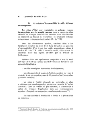 - 25 -




C.      Le contrôle des aides d'Etat


            1)         Le principe d'incompatibilité des aides d'Etat et
ses dérogations.

     Les aides d'Etat sont considérées en principe comme
incompatibles avec le marché commun dans la mesure où elles
affectent les échanges entre les Etats membres et où elles faussent
ou menacent de fausser la concurrence en favorisant certaines
entreprises ou certaines productions (art. 87.1 du TCE).

      Dans des circonstances précises, certaines aides d'Etat
bénéficient toutefois de plein droit d'une dérogation au principe
d'incompatibilité. C'est le cas des « aides compatibles » citées à
l'article 87.2 du TCE : aides à caractère social, aides en cas de
calamités, aides aux régions affectées par la division de
l'Allemagne.

      D'autres aides sont « présumées compatibles » avec le traité
(article 87.3 du TCE), à charge pour la Commission de vérifier leur
compatibilité effective :

      - les aides aux régions en retard de développement ;

     - les aides destinées à un projet d'intérêt européen ou visant à
remédier à une perturbation grave de l'économie d'un Etat membre
(calamités naturelles) ;

     - les aides à finalité régionale ou sectorielle, si elles
« n’altèrent pas les échanges dans une mesure contraire à l’intérêt
commun ». Dans les secteurs les plus sensibles, la Commission a
défini des principes d’application dans des communications
appelées « lignes directrices portant encadrement des aides »(7) ;

     - les aides destinées à promouvoir la culture et la préservation
du patrimoine ;




(7)
   Par exemple dans le domaine de l’industrie, la communication du 30 décembre 2003
sur l’encadrement des aides à la construction navale.
 