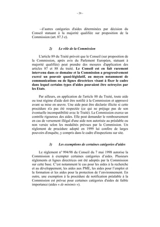 - 26 -




    - d’autres catégories d'aides déterminées par décision du
Conseil statuant à la majorité qualifiée sur proposition de la
Commission (art. 87.3 e).


            2)     Le rôle de la Commission

      L'article 89 du Traité prévoit que le Conseil (sur proposition de
la Commission, après avis du Parlement Européen, statuant à
majorité qualifiée) peut prendre des mesures d'application des
articles 87 et 88 du traité. Le Conseil est en fait rarement
intervenu dans ce domaine et la Commission a progressivement
exercé un pouvoir quasi-législatif, au moyen notamment de
communications ou de lignes directrices visant à fixer le cadre
dans lequel certains types d'aides pouvaient être octroyées par
les Etats.

     Par ailleurs, en application de l'article 88 du Traité, toute aide
ou tout régime d'aide doit être notifié à la Commission et approuvé
avant sa mise en œuvre. Une aide peut être déclarée illicite si cette
procédure n'a pas été respectée (ce qui ne préjuge pas de son
éventuelle incompatibilité avec le Traité). La Commission exerce un
contrôle rigoureux des aides. Elle peut demander le remboursement
en cas de versement illégal d'une aide non autorisée au préalable ou
non versée selon les modalités prévues par la Commission. Un
règlement de procédure adopté en 1999 lui confère de larges
pouvoirs d'enquête, y compris dans le cadre d'inspections sur site.


            3)     Les exemptions de certaines catégories d'aides

     Le règlement n° 994/98 du Conseil du 7 mai 1998 autorise la
Commission à exempter certaines catégories d’aides. Plusieurs
règlements et lignes directrices ont été adoptés par la Commission
sur cette base. C’est notamment le cas pour les aides à la recherche
et au développement, les aides aux PME, les aides pour l’emploi et
la formation et les aides pour la protection de l’environnement. En
outre, une exemption à la procédure de notification préalable à la
Commission est prévue pour certaines catégories d'aides de faible
importance (aides « de minimis »).
 