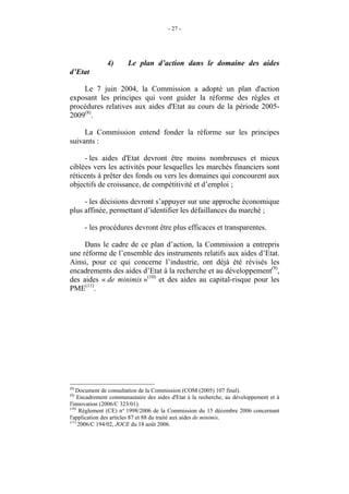 - 27 -




               4)      Le plan d’action dans le domaine des aides
d’Etat

    Le 7 juin 2004, la Commission a adopté un plan d'action
exposant les principes qui vont guider la réforme des règles et
procédures relatives aux aides d'Etat au cours de la période 2005-
2009(8).

     La Commission entend fonder la réforme sur les principes
suivants :

     - les aides d'Etat devront être moins nombreuses et mieux
ciblées vers les activités pour lesquelles les marchés financiers sont
réticents à prêter des fonds ou vers les domaines qui concourent aux
objectifs de croissance, de compétitivité et d’emploi ;

     - les décisions devront s’appuyer sur une approche économique
plus affinée, permettant d’identifier les défaillances du marché ;

      - les procédures devront être plus efficaces et transparentes.

     Dans le cadre de ce plan d’action, la Commission a entrepris
une réforme de l’ensemble des instruments relatifs aux aides d’Etat.
Ainsi, pour ce qui concerne l’industrie, ont déjà été révisés les
encadrements des aides d’Etat à la recherche et au développement(9),
des aides « de minimis »(10) et des aides au capital-risque pour les
PME(11).




(8)
   Document de consultation de la Commission (COM (2005) 107 final).
(9)
     Encadrement communautaire des aides d'Etat à la recherche, au développement et à
l'innovation (2006/C 323/01).
(10)
      Règlement (CE) n° 1998/2006 de la Commission du 15 décembre 2006 concernant
l'application des articles 87 et 88 du traité aux aides de minimis.
(11)
     2006/C 194/02, JOCE du 18 août 2006.
 