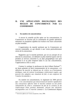 - 29 -




II.         UNE APPLICATION DOGMATIQUE DES
            REGLES DE CONCURRENCE PAR LA
            COMMISSION


A.          En matière de concentrations

     A travers le contrôle qu’elle opère sur les concentrations, la
Commission ne favorise pas la constitution de grands opérateurs
nationaux ou européens capables de rivaliser avec leurs concurrents
au plan mondial.

      L’appréciation du marché pertinent par la Commission est
souvent contestable, ce qui aboutit à une vision particulièrement
stricte de la concurrence.

      Rappelons que le marché pertinent, qui est un concept clé en
droit de la concurrence, est délimité au plan matériel (quels sont les
produits et services concernés ?), au plan géographique (sur quel
territoire ?) et au plan temporel (dans le cas des concentrations,
l’appréciation se fait ex ante).

     Comme le souligne le professeur de droit Gilbert Parleani(12),
de façon générale en droit communautaire de la concurrence, « la
définition du marché ne dépend pas de critères ou d’instruments
juridiques, mais de notions économiques relativement souples, qui
peuvent être adaptées aux situations de fait, et aux exigences de
l’analyse in concreto ».

     En matière de concentrations, le règlement de 2004 prévoit
que : « les concentrations qui entraveraient de manière significative
une concurrence effective dans le marché commun ou une partie
substantielle de celui-ci, notamment du fait de la création ou du
renforcement d'une position dominante, doivent être déclarées
incompatibles avec le marché commun ». La Commission dispose

(12)
       Droit des affaires de l’Union européenne, Litec, 2006.
 