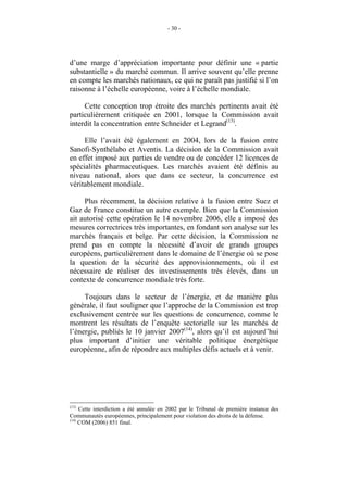 - 30 -




d’une marge d’appréciation importante pour définir une « partie
substantielle » du marché commun. Il arrive souvent qu’elle prenne
en compte les marchés nationaux, ce qui ne paraît pas justifié si l’on
raisonne à l’échelle européenne, voire à l’échelle mondiale.

     Cette conception trop étroite des marchés pertinents avait été
particulièrement critiquée en 2001, lorsque la Commission avait
interdit la concentration entre Schneider et Legrand(13).

     Elle l’avait été également en 2004, lors de la fusion entre
Sanofi-Synthélabo et Aventis. La décision de la Commission avait
en effet imposé aux parties de vendre ou de concéder 12 licences de
spécialités pharmaceutiques. Les marchés avaient été définis au
niveau national, alors que dans ce secteur, la concurrence est
véritablement mondiale.

     Plus récemment, la décision relative à la fusion entre Suez et
Gaz de France constitue un autre exemple. Bien que la Commission
ait autorisé cette opération le 14 novembre 2006, elle a imposé des
mesures correctrices très importantes, en fondant son analyse sur les
marchés français et belge. Par cette décision, la Commission ne
prend pas en compte la nécessité d’avoir de grands groupes
européens, particulièrement dans le domaine de l’énergie où se pose
la question de la sécurité des approvisionnements, où il est
nécessaire de réaliser des investissements très élevés, dans un
contexte de concurrence mondiale très forte.

     Toujours dans le secteur de l’énergie, et de manière plus
générale, il faut souligner que l’approche de la Commission est trop
exclusivement centrée sur les questions de concurrence, comme le
montrent les résultats de l’enquête sectorielle sur les marchés de
l’énergie, publiés le 10 janvier 2007(14), alors qu’il est aujourd’hui
plus important d’initier une véritable politique énergétique
européenne, afin de répondre aux multiples défis actuels et à venir.




(13)
     Cette interdiction a été annulée en 2002 par le Tribunal de première instance des
Communautés européennes, principalement pour violation des droits de la défense.
(14)
     COM (2006) 851 final.
 