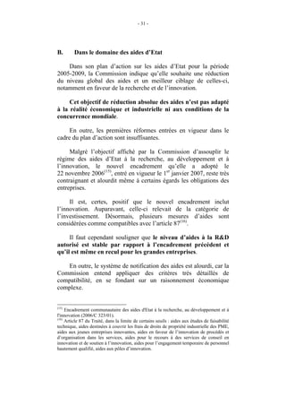 - 31 -




B.       Dans le domaine des aides d’Etat

    Dans son plan d’action sur les aides d’Etat pour la période
2005-2009, la Commission indique qu’elle souhaite une réduction
du niveau global des aides et un meilleur ciblage de celles-ci,
notamment en faveur de la recherche et de l’innovation.

     Cet objectif de réduction absolue des aides n’est pas adapté
à la réalité économique et industrielle ni aux conditions de la
concurrence mondiale.

     En outre, les premières réformes entrées en vigueur dans le
cadre du plan d’action sont insuffisantes.

     Malgré l’objectif affiché par la Commission d’assouplir le
régime des aides d’Etat à la recherche, au développement et à
l’innovation, le nouvel encadrement qu’elle a adopté le
22 novembre 2006(15), entré en vigueur le 1er janvier 2007, reste très
contraignant et alourdit même à certains égards les obligations des
entreprises.

     Il est, certes, positif que le nouvel encadrement inclut
l’innovation. Auparavant, celle-ci relevait de la catégorie de
l’investissement. Désormais, plusieurs mesures d’aides sont
considérées comme compatibles avec l’article 87(16).

     Il faut cependant souligner que le niveau d’aides à la R&D
autorisé est stable par rapport à l’encadrement précédent et
qu’il est même en recul pour les grandes entreprises.

   En outre, le système de notification des aides est alourdi, car la
Commission entend appliquer des critères très détaillés de
compatibilité, en se fondant sur un raisonnement économique
complexe.


(15)
     Encadrement communautaire des aides d'Etat à la recherche, au développement et à
l'innovation (2006/C 323/01).
(16)
     Article 87 du Traité, dans la limite de certains seuils : aides aux études de faisabilité
technique, aides destinées à couvrir les frais de droits de propriété industrielle des PME,
aides aux jeunes entreprises innovantes, aides en faveur de l’innovation de procédés et
d’organisation dans les services, aides pour le recours à des services de conseil en
innovation et de soutien à l’innovation, aides pour l’engagement temporaire de personnel
hautement qualifié, aides aux pôles d’innovation.
 
