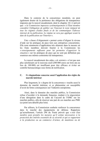 - 32 -




     Dans le contexte de la concurrence mondiale, on peut
également douter de la pertinence des obligations de transparence
imposées par le nouvel encadrement, dont le chapitre 10.1.2 prévoit
que : « la Commission imposera systématiquement à l'Etat membre
considéré l'obligation de publier sur l'internet le texte intégral de
tous les régimes d'aides finals et de lui communiquer l'adresse
internet de la publication. Le régime ne sera pas appliqué avant la
date de la publication sur l'internet ».

     Une « clause d’alignement » permet certes d’aligner le niveau
d’aide sur les pratiques de pays tiers aux entreprises concurrentes.
Elle reste néanmoins d’application très aléatoire dans la mesure où
les Etats membres doivent fournir à la Commission les
« renseignements suffisants pour lui permettre d’apprécier la
situation » sur les pratiques de pays qui ne sont par définition pas
soumises aux mêmes contraintes de transparence.

     Le nouvel encadrement des aides « de minimis » n’est pas non
plus satisfaisant car le nouveau seuil (200 000 euros sur trois ans au
lieu de 100 000) est insuffisant pour être efficace et éviter un
contrôle bureaucratique sous forme de notification.


C.    Ce dogmatisme concerne aussi l’application des règles du
      marché intérieur

    Plus largement, le « dogme de la concurrence » touche aussi le
domaine du marché intérieur, et ce phénomène est susceptible
d’avoir de fortes conséquences sur l’industrie européenne.

     Ainsi, dans le domaine des marchés publics, la Commission
refuse d’accéder à la demande française, tendant à la négociation
d’une dérogation dans le cadre de l’accord de l’OMC sur les
marchés publics, afin de réserver une part de ces marchés aux PME
(ce point sera détaillé plus loin).

     Par ailleurs, la Commission souhaite renforcer la concurrence
dans le marché des équipements de défense. Rappelons
qu’actuellement, l’article 296 du Traité prévoit que « tout Etat
membre peut prendre les mesures qu’il estime nécessaires à la
protection des intérêts essentiels de sa sécurité et qui se rapportent
à la production ou au commerce d’armes, de munitions ou de
 