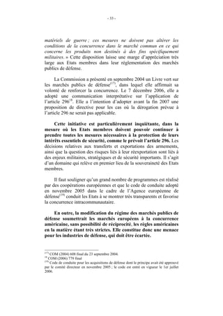 - 33 -




matériels de guerre ; ces mesures ne doivent pas altérer les
conditions de la concurrence dans le marché commun en ce qui
concerne les produits non destinés à des fins spécifiquement
militaires. » Cette disposition laisse une marge d’appréciation très
large aux Etats membres dans leur réglementation des marchés
publics de défense.

      La Commission a présenté en septembre 2004 un Livre vert sur
les marchés publics de défense(17), dans lequel elle affirmait sa
volonté de renforcer la concurrence. Le 7 décembre 2006, elle a
adopté une communication interprétative sur l’application de
l’article 29618. Elle a l’intention d’adopter avant la fin 2007 une
proposition de directive pour les cas où la dérogation prévue à
l’article 296 ne serait pas applicable.

     Cette initiative est particulièrement inquiétante, dans la
mesure où les Etats membres doivent pouvoir continuer à
prendre toutes les mesures nécessaires à la protection de leurs
intérêts essentiels de sécurité, comme le prévoit l’article 296. Les
décisions relatives aux transferts et exportations des armements,
ainsi que la question des risques liés à leur réexportation sont liés à
des enjeux militaires, stratégiques et de sécurité importants. Il s’agit
d’un domaine qui relève en premier lieu de la souveraineté des Etats
membres.

     Il faut souligner qu’un grand nombre de programmes est réalisé
par des coopérations européennes et que le code de conduite adopté
en novembre 2005 dans le cadre de l’Agence européenne de
défense(19) conduit les Etats à se montrer très transparents et favorise
la concurrence intracommunautaire.

     En outre, la modification du régime des marchés publics de
défense soumettrait les marchés européens à la concurrence
américaine, sans possibilité de réciprocité, les règles américaines
en la matière étant très strictes. Elle constitue donc une menace
pour les industries de défense, qui doit être écartée.


(17)
     COM (2004) 608 final du 23 septembre 2004.
18
   COM (2006) 779 final
(19)
     Code de conduite pour les acquisitions de défense dont le principe avait été approuvé
par le comité directeur en novembre 2005 ; le code est entré en vigueur le 1er juillet
2006.
 