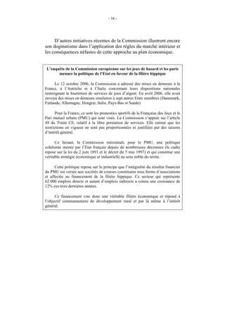 - 34 -




     D’autres initiatives récentes de la Commission illustrent encore
son dogmatisme dans l’application des règles du marché intérieur et
les conséquences néfastes de cette approche au plan économique.


 L’enquête de la Commission européenne sur les jeux de hasard et les paris
       menace la politique de l’Etat en faveur de la filière hippique

      Le 12 octobre 2006, la Commission a adressé des mises en demeure à la
France, à l’Autriche et à l’Italie concernant leurs dispositions nationales
restreignant la fourniture de services de jeux d’argent. En avril 2006, elle avait
envoyé des mises en demeure similaires à sept autres Etats membres (Danemark,
Finlande, Allemagne, Hongrie, Italie, Pays-Bas et Suède).

       Pour la France, ce sont les pronostics sportifs de la Française des Jeux et le
Pari mutuel urbain (PMU) qui sont visés. La Commission s’appuie sur l’article
49 du Traité CE, relatif à la libre prestation de services. Elle estime que les
restrictions en vigueur ne sont pas proportionnées ni justifiées par des raisons
d’intérêt général.

      Ce faisant, la Commission méconnaît, pour le PMU, une politique
cohérente menée par l’Etat français depuis de nombreuses décennies (le cadre
repose sur la loi du 2 juin 1891 et le décret du 5 mai 1997) et qui constitue une
véritable stratégie économique et industrielle au sens noble du terme.

      Cette politique repose sur le principe que l’intégralité du résultat financier
du PMU est versée aux sociétés de courses constituées sous forme d’associations
et affectée au financement de la filière hippique. Ce secteur qui représente
62 000 emplois directs et autant d’emplois indirects a connu une croissance de
12% ces trois dernières années.

      Ce financement vise donc une véritable filière économique et répond à
l’objectif communautaire de développement rural et par là même à l’intérêt
général.
 
