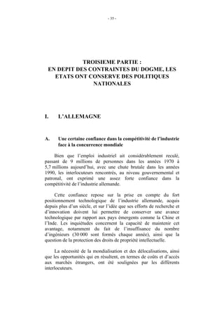 - 35 -




            TROISIEME PARTIE :
 EN DEPIT DES CONTRAINTES DU DOGME, LES
   ETATS ONT CONSERVE DES POLITIQUES
               NATIONALES




I.    L’ALLEMAGNE


A.    Une certaine confiance dans la compétitivité de l’industrie
      face à la concurrence mondiale

     Bien que l’emploi industriel ait considérablement reculé,
passant de 9 millions de personnes dans les années 1970 à
5,7 millions aujourd’hui, avec une chute brutale dans les années
1990, les interlocuteurs rencontrés, au niveau gouvernemental et
patronal, ont exprimé une assez forte confiance dans la
compétitivité de l’industrie allemande.

     Cette confiance repose sur la prise en compte du fort
positionnement technologique de l’industrie allemande, acquis
depuis plus d’un siècle, et sur l’idée que ses efforts de recherche et
d’innovation doivent lui permettre de conserver une avance
technologique par rapport aux pays émergents comme la Chine et
l’Inde. Les inquiétudes concernent la capacité de maintenir cet
avantage, notamment du fait de l’insuffisance du nombre
d’ingénieurs (30 000 sont formés chaque année), ainsi que la
question de la protection des droits de propriété intellectuelle.

     La nécessité de la mondialisation et des délocalisations, ainsi
que les opportunités qui en résultent, en termes de coûts et d’accès
aux marchés étrangers, ont été soulignées par les différents
interlocuteurs.
 