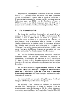 - 36 -




     En particulier, les entreprises allemandes investissent fortement
dans les PECO depuis le milieu des années 1990. Ainsi, Siemens y
emploie 21 000 salariés répartis dans 20 unités de production et
21 sites de développement. Le montant total des investissements de
Volkswagen dans les PECO est de 5 milliards d’euros et
37 000 personnes y travaillent directement pour lui. 13 % de sa
production mondiale de véhicules particuliers provient des PECO.


B.    Une philosophie libérale

      Le terme de « politique industrielle » est employé avec
prudence et l’accent est mis sur le libre fonctionnement des
marchés, le rôle de l’Etat devant se limiter à la garantie de
conditions cadres favorables à la compétitivité de l’industrie, au
plan juridique, fiscal ou budgétaire, tout en veillant à ce que les
centres de recherche et de décision restent en Allemagne (politique
du « Standort Deutschland », « site-Allemagne »). L’exemple de
l’échec de l’intervention du gouvernement Schröder en 1999 pour
sauver l’entreprise de bâtiment Holzmann a souvent été cité pour
justifier la nécessité d’un fonctionnement libre des marchés.

     De l’avis des différents interlocuteurs rencontrés, l’Etat doit
également mener une politique ambitieuse de recherche et
d’innovation. Actuellement les dépenses de R&D représentent
2,5 % du PIB, dont les deux tiers sont financés par les entreprises.
Le système de recherche allemand repose fortement sur la « culture
de projet ».

      En matière d’innovation, le gouvernement a adopté en 2006
l’initiative « High Tech Strategie », qui prévoit un financement
public de 15 milliards d’euros sur 4 ans dans 17 domaines
d’innovation prioritaires, définis en lien avec les industriels et les
organismes de recherche.

      Au plan sectoriel, une exception à la philosophie libérale est
faite pour la Défense, pour des raisons stratégiques.

     La nécessité d’une intervention publique est également
reconnue dans l’aéronautique, en raison des risques élevés des
investissements. Ainsi, l’Allemagne a fait des efforts importants
pour conserver une parité avec les Français dans le capital d’EADS.
 