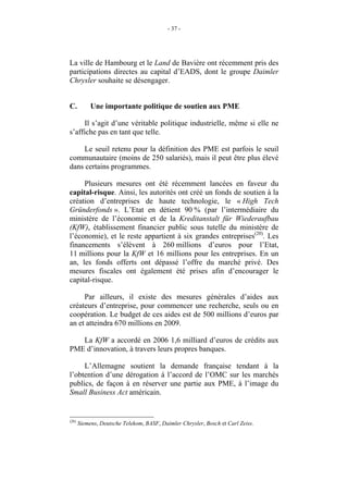 - 37 -




La ville de Hambourg et le Land de Bavière ont récemment pris des
participations directes au capital d’EADS, dont le groupe Daimler
Chrysler souhaite se désengager.


C.          Une importante politique de soutien aux PME

     Il s’agit d’une véritable politique industrielle, même si elle ne
s’affiche pas en tant que telle.

     Le seuil retenu pour la définition des PME est parfois le seuil
communautaire (moins de 250 salariés), mais il peut être plus élevé
dans certains programmes.

     Plusieurs mesures ont été récemment lancées en faveur du
capital-risque. Ainsi, les autorités ont créé un fonds de soutien à la
création d’entreprises de haute technologie, le « High Tech
Gründerfonds ». L’Etat en détient 90 % (par l’intermédiaire du
ministère de l’économie et de la Kreditanstalt für Wiederaufbau
(KfW), établissement financier public sous tutelle du ministère de
l’économie), et le reste appartient à six grandes entreprises(20). Les
financements s’élèvent à 260 millions d’euros pour l’Etat,
11 millions pour la KfW et 16 millions pour les entreprises. En un
an, les fonds offerts ont dépassé l’offre du marché privé. Des
mesures fiscales ont également été prises afin d’encourager le
capital-risque.

     Par ailleurs, il existe des mesures générales d’aides aux
créateurs d’entreprise, pour commencer une recherche, seuls ou en
coopération. Le budget de ces aides est de 500 millions d’euros par
an et atteindra 670 millions en 2009.

   La KfW a accordé en 2006 1,6 milliard d’euros de crédits aux
PME d’innovation, à travers leurs propres banques.

     L’Allemagne soutient la demande française tendant à la
l’obtention d’une dérogation à l’accord de l’OMC sur les marchés
publics, de façon à en réserver une partie aux PME, à l’image du
Small Business Act américain.


(20)
       Siemens, Deutsche Telekom, BASF, Daimler Chrysler, Bosch et Carl Zeiss.
 