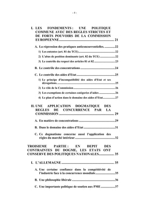 -4-




  I. LES  FONDEMENTS :                UNE            POLITIQUE
     COMMUNE AVEC DES REGLES STRICTES ET
     DE FORTS POUVOIRS DE LA COMMISSION
     EUROPEENNE................................................................. 21
     A. La répression des pratiques anticoncurrentielles. .............22
         1) Les ententes (art. 81 du TCE)...................................................22
         2) L'abus de position dominante (art. 82 du TCE) .....................22
         3) Le contrôle du respect des articles 81 et 82 .............................23

     B. Le contrôle des concentrations ............................................24

     C. Le contrôle des aides d'Etat .................................................25
         1) Le principe d'incompatibilité des aides d'Etat et ses
            dérogations. ................................................................................25
         2) Le rôle de la Commission..........................................................26
         3) Les exemptions de certaines catégories d'aides ......................26
         4) Le plan d’action dans le domaine des aides d’Etat.................27

  II. UNE APPLICATION DOGMATIQUE DES
      REGLES DE CONCURRENCE PAR LA
      COMMISSION ................................................................. 29
     A. En matière de concentrations ..............................................29

     B. Dans le domaine des aides d’Etat ........................................31

     C. Ce dogmatisme concerne aussi l’application des
        règles du marché intérieur ...................................................32

TROISIEME   PARTIE :   EN    DEPIT      DES
CONTRAINTES DU DOGME, LES ETATS ONT
CONSERVE DES POLITIQUES NATIONALES.................. 35

  I. L’ALLEMAGNE .............................................................. 35
     A. Une certaine confiance dans la compétitivité de
        l’industrie face à la concurrence mondiale.........................35

     B. Une philosophie libérale .......................................................36

     C. Une importante politique de soutien aux PME ..................37
 